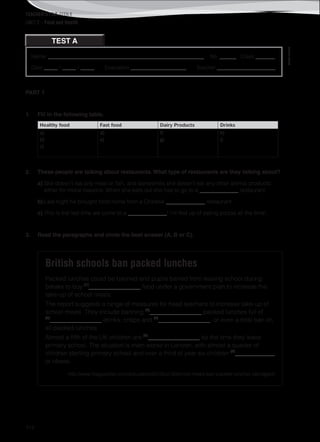 TEACHER’S FILE iTEEN 8
112
Name: ________________________________________________________ No. ______ Class _______
Date _____ / _____ / _____ Evaluation ____________________ Teacher _____________________
©AREALEDITORES
TEST A
UNIT 2 – Food and Health
PART 1
1. Fill in the following table.
Healthy food Fast food Dairy Products Drinks
a)
b)
c)
d)
e)
f)
g)
h)
i)
2. These people are talking about restaurants. What type of restaurants are they talking about?
a) She doesn’t eat any meat or fish, and sometimes she doesn’t eat any other animal products
either for moral reasons. When she eats out she has to go to a ______________ restaurant.
b) Last night he brought food home from a Chinese ______________ restaurant.
c) This is the last time we come to a ______________! I’m fed up of eating pizzas all the time!
3. Read the paragraphs and circle the best answer (A, B or C).
British schools ban packed lunches
Packed lunches could be banned and pupils barred from leaving school during
breaks to buy (1)
_________________ food under a government plan to increase the
take-up of school meals.
The report suggests a range of measures for head teachers to increase take-up of
school meals. They include banning (2)
_________________ packed lunches full of
(3)
_________________ drinks, crisps and (4)
_________________, or even a total ban on
all packed lunches.
Almost a fifth of the UK children are (5)
_________________ by the time they leave
primary school. The situation is even worse in London, with almost a quarter of
children starting primary school and over a third of year six children (6)
_____________
or obese.
http://www.theguardian.com/education/2013/jul/12/school-meals-ban-packed-lunches (abridged)
 