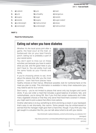 ©AREALEDITORES
113
READING/WRITING TEST
UNIT 2 – Food and Health
1. a) rubbish b) junk c) trash
2. a) junk b) unhealthy c) dangerous
3. a) sugary b) sugar c) sweets
4. a) sweets b) sugary c) sugar-coated
5. a) underweight b) malnourished c) obese
6. a) overweight b) underweight c) malnourished
PART 2
Read the following text.
Eating out when you have diabetes
Whether it’s the local pizza joint after a
game, the food court at the mall, or
barbecued ribs on your best friend’s
porch, eating out is probably a part of
your social scene.
You don’t want to miss out on these
activities just because you have to watch
what you eat, and the good news is you
don’t have to. You can pretty much eat
the same foods as your friends and
family.
If you’re choosing where to eat, think
about the places that offer you the most
options – even fast-food places have
healthy choices on their menus. Whenever possible, look for nutritional facts on the
meal you plan to order. This information is available in many chain restaurants (you
may need to ask for it) or online.
Don’t worry – you’re not limited to places that serve only soy burgers and carrot
sticks. If you can order a meal that includes a good balance of proteins, fats, and
carbohydrates, you’re doing OK. But if you find that certain restaurants don’t offer
many vegetable choices or that they only serve fried food that’s covered in cheese,
you might want to pick a place that offers more options.
Another alternative is to buy something to drink and bring a snack in your backpack
that’s easy to eat discreetly, like raisins. Some people may be embarrassed or
worried that the manager might give them a hard time, though. If you think you may
get caught in a situation like this, you can talk about what to do with your doctor.
http://kidshealth.org/teen/diabetes_center/nutrition/eating_out_diabetes.html
(abridged)
http://www.prevention.com/sites/default/files/imagecache/410px-width/menu.jpg
(picture)
IT8TF-08
 