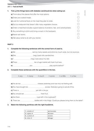 TEACHER’S FILE iTEEN 8
©AREALEDITORES
114
UNIT 2 – Food and Health
1. Tick (√) the things teens with diabetes can/should do when eating out.
a) Think about the places that offer the most options.
b) Order pre-cooked meals.
c) Look for nutritional facts on the meal they plan to order.
d) Go to a restaurant that doesn’t offer many vegetable choices.
e) Order a meal that includes a good balance of proteins, fats, and carbohydrates.
f) Buy something to drink and bring a snack in the backpack.
g) Never eat raisins.
h) Talk about what to do with your doctor.
PART 3
1. Complete the following sentences with the correct form of used to.
a) We ____________________ eat too many sweets and drink too much soda, but not anymore.
b) She ____________________ (neg.) pack tofu sandwiches.
c) I ____________________ (neg.) care about my diet.
d) There ____________________ be a huge market with fresh fruit here.
e) ____________________ you ____________________ play sports before?
2. Complete these sentences with the quantifiers in the box.
• any • many • much • some • a little • a few
a) He ate too ____________________ cheese yesterday and now he’s not feeling well.
b) You have bought too ____________________ pizzas. Nobody’s going to eat all of this.
c) There is ____________________ jam left in the jar.
d) You should eat ____________________ fresh fruit.
e) Are there ____________________ cups left in the cupboard?
f) There are _________________ bottles left in the fridge. Could you please bring them to the table?
3. Match the following partitives with the right food/drink.
1. a bottle of a) chocolate
2. a glass of b) water
3. a carton of c) wine
4. a bar of d) eggs
 