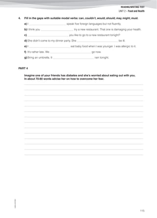 ©AREALEDITORES
115
READING/WRITING TEST
UNIT 2 – Food and Health
4. Fill in the gaps with suitable modal verbs: can, couldn’t, would, should, may, might, must.
a) I ___________________________ speak five foreign languages but not fluently.
b) I think you ________________________ try a new restaurant. That one is damaging your health.
c) ______________________________ you like to go to a new restaurant tonight?
d) She didn’t come to my dinner party. She ______________________________ be ill.
e) I ______________________________ eat baby food when I was younger. I was allergic to it.
f) It’s rather late. We ______________________________ go now.
g) Bring an umbrella. It ______________________________ rain tonight.
PART 4
Imagine one of your friends has diabetes and she’s worried about eating out with you.
In about 70-80 words advise her on how to overcome her fear.
_______________________________________________________________________________________
_______________________________________________________________________________________
_______________________________________________________________________________________
_______________________________________________________________________________________
_______________________________________________________________________________________
_______________________________________________________________________________________
_______________________________________________________________________________________
_______________________________________________________________________________________
_______________________________________________________________________________________
_______________________________________________________________________________________
_______________________________________________________________________________________
_______________________________________________________________________________________
_______________________________________________________________________________________
_______________________________________________________________________________________
 