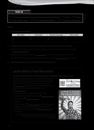 TEACHER’S FILE iTEEN 8
116
Name: ________________________________________________________ No. ______ Class _______
Date _____ / _____ / _____ Evaluation ____________________ Teacher _____________________
©AREALEDITORES
TEST B
UNIT 2 – Food and Health
PART 1
1. Fill in the following table.
Hot drinks Cold drinks Alcoholic beverages Other drinks
a)
b)
c)
d)
e)
f)
g)
h)
i)
2. These people are talking about jobs related to the food industry. What are they?
a) She has been working at that restaurant for two months. I love her dishes, she’s a great
___________________!
b) Last night he was promoted to _____________. Now he’s the chief cook of the hotel.
c) They don’t mind serving customers at their tables. They say ____________ get good tips.
3. Read the paragraph and circle the best answer (A, B or C).
Jamie Oliver’s Food Revolution:
Students head back to a new school year and back to new school food.
As new meal standards are implemented in schools
starting this fall kids won’t be heading back to the
same school lunch this year. These new school
(1)
____________ standards mean that students will
have the following on their school lunch
(2)
____________:
• more wholesome and nutritious lunches
• double the amount of fruits and (3)
______________
• more whole (4)
______________
• less salt
• less unhealthy (5)
______________. There are new
age-based calorie ranges too, ensuring that
children are served proper (6)
______________for
their age.
http://www.jamieoliver.com/us/foundation/jamies-food-revolution/
news-content/new-school-year-new-menu-regulations
(abridged)
 