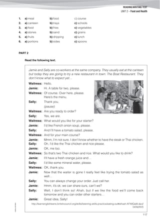 ©AREALEDITORES
117
READING/WRITING TEST
UNIT 2 – Food and Health
1. a) meal b) food c) course
2. a) canteen b) trays c) schools
3. a) food b) fries c) vegetables
4. a) stones b) sand c) grains
5. a) fruits b) dripping c) lunch
6. a) portions b) sides c) spoons
PART 2
Read the following text.
Jamie and Sally are co-workers at the same company. They usually eat at the canteen
but today they are going to try a new restaurant in town: The Boat Restaurant. They
don’t know what to expect yet…
Waitress: Hello.
Jamie: Hi. A table for two, please.
Waitress: Of course. Over here, please.
Here’s the menu.
Sally: Thank you.
(pause)
Waitress: Are you ready to order?
Sally: Yes, we are.
Waitress: What would you like for your starter?
Jamie: I’d like French onion soup, please.
Sally: And I’ll have a tomato salad, please.
Waitress: And for your main course?
Jamie: Mmm, I’m not sure. I don’t know whether to have the steak or Thai chicken.
Sally: Oh, I’d like the Thai chicken and rice please.
Jamie: OK, me too.
Waitress: So that’s two Thai chicken and rice. What would you like to drink?
Jamie: I’ll have a fresh orange juice and…
Sally: I’d like some mineral water, please.
Waitress: OK, thank you.
Jamie: Now that the waiter is gone I really feel like trying the tomato salad as
well…
Sally: You can always change your order. Just call her.
Jamie: Hmm, it’s ok, we can share ours, can’t we?
Sally: Well, I don’t think so! Ahah, but if we like the food we’ll come back
tomorrow and you can order other starters…
Jamie: Great idea, Sally!
http://learnenglishteens.britishcouncil.org/skills/listening-skills-practice/eating-out#sthash.KFX8Qat8.dpuf
(adapted)
 