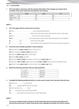 TEACHER’S FILE iTEEN 8
118
©AREALEDITORES
UNIT 2 – Food and Health
1. Fill in the table in note form with the missing information.Then imagine you joined Jamie
and Sally at the same restaurant and add your own choices.
Jamie Sally You
Starter a) d) g)
Main course b) e) h)
Drink c) f) i)
PART 3
1. Fill in the gaps with the correct form of used to.
a) They ___________________________ own a fast-food restaurant.
b) I ___________________________ drink a lot of diet coke when I was working. Now I drink water.
c) She ___________________________ like onion, but now she does.
d) We _______________________ buy bio products. Now we buy them because they are healthier.
e) ____________ you ____________ have lunch with Sally?
f) ____________ you ____________ eat a starter at this restaurant? They don’t serve them anymore.
2. Circle the most suitable quantifier in each sentence.
a) She drank too some / much water, now she’s full.
b) She’s looking for some / much good music.
c) There are some / any plates on the table.
d) Is there any / many juice left?
e) There are much / some cornflakes, but there isn’t many / any milk.
f) We have a few / a little apples and we have a few / a little olive oil. We can still bake a pie!
g) We don’t have some / any fish and we don’t have some / any chips.
3. Match the following partitives with the right food/drink.
1. a loaf of a) coffee
2. a piece of b) cheese
3. a slice of c) bread
4. a cup of d) pizza
4. Complete the following sentences with can, could, would, should, must. Use each verb only once.
a) I think you ________ try a new diet.
b) I ________ speak Spanish but not very well.
c) You’re so late. You ______ hurry!
d) ______ you like to try a new recipe tonight?
e) I _______ cook pasta, but everyone’s on a diet these days.
PART 4
You are at a restaurant with a friend. It’s his first time there but you’ve been there before and
know all the menus well. In about 70-80 words write a dialogue and advise him what to choose.
 