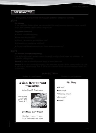 ©AREALEDITORES
119
SPEAKING TEST
UNIT 2 – Food and Health
SPEAKING TEST
The speaking test is divided into two parts and there will be two students.
PART 1
5-6 minutes
In this part of the Speaking test, each student will be asked personal questions: name, place of
origin, likes, interests, family, school, daily life, etc.
Suggested questions
a) What is your favourite food?
b) How often do you eat it?
c) What is the best dish you have ever tried?
d) Where do you usually buy your food?
e) Do you think about the environment before you buy something?
PART 2
3-4 minutes (Prompt card activity)
One of you is Student A and the other is Student B. After you have asked and answered the
questions, change roles.
Student A, there is some information about an Asian restaurant.
Student B, you don’t know anything about the restaurant, so ask A some questions about it. Look
at the card on the next page. Now B, ask A your questions about the Asian restaurant and A, you
answer them.
STUDENT A CARDS
Student A – your answers Student A – your questions
Asian Restaurant
TEBAN GARDENS
Asian Food & Beverages
Free Buffet
Lunch: £10
Dinner: £15
Live Music every Friday!
Mon-Sat (11 a.m. – 11 p.m.)
Tube: Tottenham Court Road
Bio Shop
• Where?
• For whom?
• Opening times?
• Products?
• Phone?
 