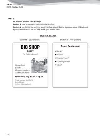 TEACHER’S FILE iTEEN 8
120
©AREALEDITORES
UNIT 2 – Food and Health
PART 2
3-4 minutes (Prompt card activity)
Student B, here is some information about a bio shop.
Student A, you don’t know anything about the shop, so ask B some questions about it. Now A, ask
B your questions about the bio shop and B, you answer them.
STUDENT B CARDS
Student B – your answers Student B – your questions
BIO SHOP
BIO LIFE
For Nature lovers!
Vegan food
Seeds
Organic products
And much more!
Open every day 9 a. m. – 5 p. m.
Phone number: 044235788
Oxford Street
(in front of Marble Arch)
Asian Restaurant
• Name?
• Prices?
• Entertainment?
• Opening times?
• Tube?
 