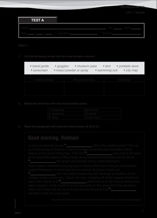 UNIT 1 – Time Out
©AREALEDITORES
97
Name: ________________________________________________________ No. ______ Class _______
Date _____ / _____ / _____ Evaluation ____________________ Teacher _____________________
TEST A
READING/WRITING TEST
PART 1
1. Put the following words into the most suitable column.
• travel guide • goggles • museum pass • tent • portable stove
• sunscreen • insect powder or spray • swimming suit • city map
a) Beach holidays b) Cultural holidays c) Camping
2. Match the activities with the most suitable place.
1. sunbathing a) ski resort
2. sightseeing b) seaside
3. skiing c) town centre
3. Read the paragraph and circle the best answer (A, B or C).
Good morning, Vietnam
Looking to discover a new (1)
_________________ with a little added luxury? Then let
us introduce you to Vietnam: a land of jungles, beaches and incredible natural
beauty on the South China Sea.  From the (2)
_________________ monuments of Hanoi
to the dreamlike waters of Nha Trang, we’ve combined the perfect trip for you to
(3)
_________________ the length and breadth of this understated gem.
Touch down in Vietnam’s buzzing capital Hanoi, where we’ll take you to the Sofitel
Legend Metropole for some rest and recreation. But if you’re keen on
(4)
_________________ this monument-riddled city, we’ll arrange a chauffeur-driven
vintage classic just for you. Take in the sites, stopping off at the magical HoanKiem
Lake, then marvel at a (5)
_________________ performance of the famous Vietnamese
water puppets. In the mood for a truly local take on this great city? Ask anyone in
Hanoi, and they’ll tell you the only way to slow the pace and (6)
_________________
the heart of the city is by cyclo.
http://www.blacktomato.com/country/vietnam/vietnam-north-south/ (slightly abridged)
IT8TF-07
 