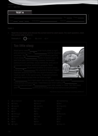 TEACHER’S FILE iTEEN 8
©AREALEDITORES
126
Name ________________________________________________________ No. ______ Class _______
Date _____ / _____ / _____ Evaluation ____________________ Teacher _____________________
TEST A
UNIT 3 – Teen Time
PART 1
1. Read the text below and choose the correct word for each space. For each question, mark
the correct letter A, B or C.
Example: 0 a) about b) under c) of
Too little sleep
Most teens need (0)
________ nine hours sleep a night –
and sometimes more – (1)
_____________ optimal daytime
alertness. But (2)
_____________teens actually get that
much sleep (3)
____________, thanks to factors such as
part-time jobs, early-morning classes, homework,
extracurricular activities, social demands, and use of
computers and other electronic gadgets. More
(4)
____________ 90 percent of teens in a recent study
published (5)
____________ the Journal of School Health
reported sleeping less than the recommended nine
hours a night. In the same study, 10 percent of teens
reported sleeping less than six hours a night.
(6)
_____________ this might seem like no big deal, sleep deprivation (7)
_____________
have serious consequences. Tired teens can find it difficult (8)
_____________
concentrate and learn, (9)
_____________ even stay awake in class. Too little sleep
also (10)
_____________ contribute to mood swings and behavioural problems. 
http://www.mayoclinic.org/teens-health/art-20046157
1. a) to maintain b) maintained c) maintaining
2. a) many b) lots of c) few
3. a) regular b) regularly c) irregularly
4. a) than b) then c) that
5. a) on b) in c) to
6. a) Although b) So c) Because
7. a) should b) must c) can
8. a) for b) to c) on
9. a) so b) but c) or
10. a) might b) should c) may not
 