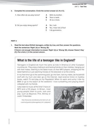 ©AREALEDITORES
127
READING/WRITING TEST
UNIT 3 – Teen Time
2. Complete the conversation. Circle the correct answer (A, B or C).
1. How often do you play tennis? A With my brother.
B Twice a week.
C At six o’clock.
2. Do you enjoy doing sports? A Yes, I will.
B Yes, I have lots of fun!
C I do gymnastics.
PART 2
1. Read the text about British teenagers, written by Lisa, and then answer the questions.
Mark the sentences ‘Right’ (A) or ‘Wrong’ (B).
If there’s not enough information to answer ‘Right’ (A) or ‘Wrong’ (B), choose ‘Doesn’t Say’
(C). Put a tick (✓) in the correct column.
What is the life of a teenager like in England?
Teenagers in England do much the same as kids in America or other European
countries do. They enjoy chatting to and texting friends on their mobiles, hanging out
with their mates, listening to the latest music on their MP3 players, shopping for the
latest fashions or just watching movies on the television or at the cinema.
In my free time I go to the swimming pool, go into town, text my mates, do household
stuff with my mum and dad, go on the Internet, read science fiction or mystery
books, watch TV and play on my Playstation! When it’s warm and sunny I ride my
BMX or go to the beach at the weekend. I love sunbathing and playing beach
volleyball with my friends.
I also listen to music all the time! I have an
MP3 and a CD player. In Britain, most
young people listen to punk, rock and
pop, such as Beyoncé, Pink, Britney or
Justin Timberlake.
http://resources.woodlands-junior.kent.sch.uk/
customs/questions/teenagediary.htm (adapted)
 