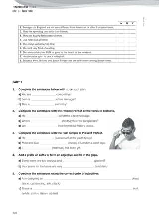 TEACHER’S FILE iTEEN 8
©AREALEDITORES
128
UNIT 3 – Teen Time
A B C
1. Teenagers in England are not very different from American or other European teens.
2. They like spending time with their friends.
3. They like buying fashionable clothes.
4. Lisa helps out at home.
5. She enjoys updating her blog.
6. She isn’t very fond of reading.
7. She always rides her BMX or goes to the beach at the weekend.
8. Her favourite sport is beach volleyball.
9. Beyoncé, Pink, Britney and Justin Timberlake are well-known among British teens.
PART 3
1. Complete the sentences below with so or such a/an.
a) You are _________________ competitive!
b) Sam is _________________ active teenager!
c) This is _________________ sad story!
2. Complete the sentences with the Present Perfect of the verbs in brackets.
a) He ______________________ (send) me a text message.
b) Where ______________________ (he/buy) his new sunglasses?
c) We ______________________ (not/forget) our history books.
3. Complete the sentences with the Past Simple or Present Perfect.
a) He ____________________ (just/arrive) at the youth hostel.
b) Mike and Sue ____________________ (travel) to London a week ago.
c) I ____________________ (not/read) this book yet.
4. Add a prefix or suffix to form an adjective and fill in the gaps.
a) Some teens are too anxious and ______________________. (patient)
b) Your plans for the future are very ______________________. (ambition)
5. Complete the sentences using the correct order of adjectives.
a) Ann designed an _______________________________________________________________ dress.
(short, outstanding, silk, black)
b) I have a ________________________________________________________________________ skirt.
(white, cotton, Italian, stylish)
 
