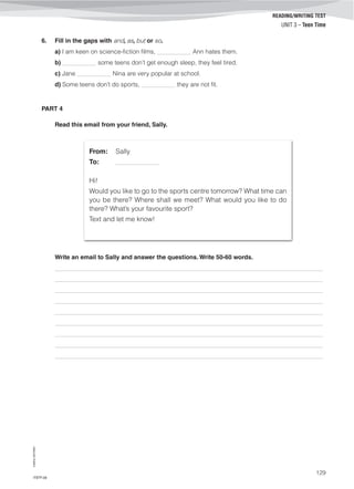 ©AREALEDITORES
129
READING/WRITING TEST
UNIT 3 – Teen Time
6. Fill in the gaps with and, as, but or so.
a) I am keen on science-fiction films, ___________ Ann hates them.
b) ___________ some teens don’t get enough sleep, they feel tired.
c) Jane ___________ Nina are very popular at school.
d) Some teens don’t do sports, ___________ they are not fit.
PART 4
Read this email from your friend, Sally.
From: Sally
To: ______________
Hi!
Would you like to go to the sports centre tomorrow? What time can
you be there? Where shall we meet? What would you like to do
there? What’s your favourite sport?
Text and let me know!
Write an email to Sally and answer the questions. Write 50-60 words.
_______________________________________________________________________________________
_______________________________________________________________________________________
_______________________________________________________________________________________
_______________________________________________________________________________________
_______________________________________________________________________________________
_______________________________________________________________________________________
_______________________________________________________________________________________
_______________________________________________________________________________________
_______________________________________________________________________________________
IT8TF-09
 