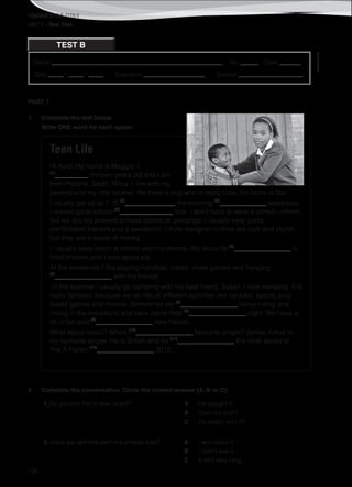TEACHER’S FILE iTEEN 8
©AREALEDITORES
130
Name ________________________________________________________ No. ______ Class _______
Date _____ / _____ / _____ Evaluation ____________________ Teacher _____________________
TEST B
UNIT 3 – Teen Time
PART 1
1. Complete the text below.
Write ONE word for each space.
Teen Life
Hi Kyle! My name is Maggie. I
(1)
__________ thirteen years old and I am
from Pretoria, South Africa. I live with my
parents and my little brother. We have a dog who is really cute, his name is Star.
I usually get up at 7.15 (2)
_______________ the morning (3)
______________ weekdays.
I always go to school (4)
________________ bus. I don’t have to wear a school uniform,
but we are not allowed to have tattoos or piercings. I usually wear jeans,
comfortable trainers and a sweatshirt. I think designer clothes are cool and stylish,
but they are a waste of money.
I usually have lunch at school with my friends. My favourite (5)
_________________ is
fried chicken and I love apple pie.
At the weekends I like playing handball, cards, video games and hanging
(6)
_________________ with my friends.
In the summer I usually go camping with my best friend, Susan. I love camping. It is
really fantastic because we do lots of different activities like karaoke, sports, play
board games and movies. Sometimes we (7)
_________________ horse-riding and
hiking in the mountains and have camp fires (8)
_________________ night. We have a
lot of fun and (9)
_________________ new friends.
What about music? Who’s (10)
_________________ favourite singer? James Arthur is
my favourite singer. He is British and he (11)
_________________ the ninth series of
The X Factor (12)
_________________ 2012.
2. Complete the conversation. Circle the correct answer (A, B or C).
1. Do you like Tom’s new jacket? A He bought it.
B Can I try it on?
C It’s smart, isn’t it?
2. Have you got this skirt in a smaller size? A I will check it.
B I didn’t see it.
C It isn’t very long.
 