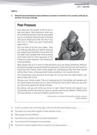 ©AREALEDITORES
131
READING/WRITING TEST
UNIT 3 – Teen Time
PART 2
1. Read the text and decide if each sentence is correct or incorrect. If it is correct, write (A) on
the line. If it is not, write (B).
Peer Pressure
Your peers are the people similar to you in
age and status. Peer pressure’s when you
do something because they’ve persuaded
you to, or because everyone else is doing it
and you’re afraid you’ll look like silly if you
don’t join in. Often you don’t necessarily
agree with it.
You can learn a lot from your peers. They
can help you develop your talents and give
you support and motivation to succeed. On
the other hand, people often end up doing
stuff that’s bad for them because of the
influence of peer pressure, like smoking or
missing classes.
Most people like to fit in and it’s hard being the only one doing something different.
Sometimes people are worried they’ll be picked on if they don’t go with the crowd, or
they’ll lose their friends. Other times people do stuff because they think their friends
will like them more, or because their mates are doing it, so it seems normal.
You’ll experience peer pressure all through life, so you’ll be one step ahead if you
learn to deal with it now.
Choose your friends wisely. Focus on developing firm friendships with people with
the same values and ideas as you. Even having one friend who’ll back you up when
you want to go against the group will help.
Be strong: just go with what you know is right. Good friends will respect your
individuality and the fact that you have an opinion that may be different. Stand up for
what you believe in and you’ll respect yourself more too.
http://www.bbc.co.uk/radio1/advice/factfile_az/peer_pressure
(slightly adapted)
1. A peer is a person who is the same age or who has the same social status as you. _______
2. Your peers can have either a good or a bad influence on you. _______
3. Most people like to be different. _______
4. Peer pressure is a problem that only affects adolescents. _______
5. True friends will not disrespect your personality. _______
6. The writer is trying to explain there’s no way to survive peer pressure. _______
 