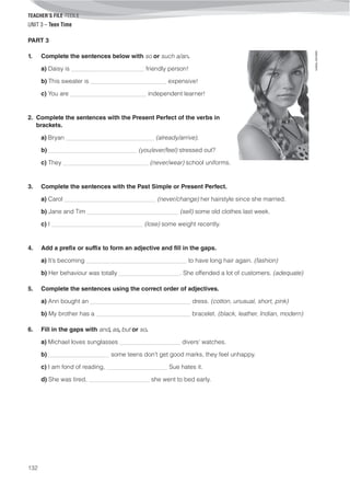 TEACHER’S FILE iTEEN 8
132
©AREALEDITORES
UNIT 3 – Teen Time
PART 3
1. Complete the sentences below with so or such a/an.
a) Daisy is ________________________ friendly person!
b) This sweater is _________________________ expensive!
c) You are _________________________ independent learner!
2. Complete the sentences with the Present Perfect of the verbs in
brackets.
a) Bryan _____________________________ (already/arrive).
b) _____________________________ (you/ever/feel) stressed out?
c) They ____________________________ (never/wear) school uniforms.
3. Complete the sentences with the Past Simple or Present Perfect.
a) Carol ______________________________ (never/change) her hairstyle since she married.
b) Jane and Tim ______________________________ (sell) some old clothes last week.
c) I ______________________________ (lose) some weight recently.
4. Add a prefix or suffix to form an adjective and fill in the gaps.
a) It’s becoming _________________________________ to have long hair again. (fashion)
b) Her behaviour was totally ____________________. She offended a lot of customers. (adequate)
5. Complete the sentences using the correct order of adjectives.
a) Ann bought an _________________________________ dress. (cotton, unusual, short, pink)
b) My brother has a _______________________________ bracelet. (black, leather, Indian, modern)
6. Fill in the gaps with and, as, but or so.
a) Michael loves sunglasses ____________________ divers' watches.
b) ____________________ some teens don’t get good marks, they feel unhappy.
c) I am fond of reading, ____________________ Sue hates it.
d) She was tired, ____________________ she went to bed early.
 