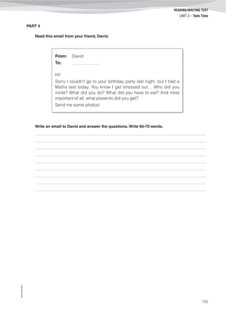 ©AREALEDITORES
133
READING/WRITING TEST
UNIT 3 – Teen Time
PART 4
Read this email from your friend, David.
From: David
To: ______________
Hi!
Sorry I couldn’t go to your birthday party last night, but I had a
Maths test today. You know I get stressed out… Who did you
invite? What did you do? What did you have to eat? And most
important of all, what presents did you get?
Send me some photos!
Write an email to David and answer the questions. Write 60-70 words.
_______________________________________________________________________________________
_______________________________________________________________________________________
_______________________________________________________________________________________
_______________________________________________________________________________________
_______________________________________________________________________________________
_______________________________________________________________________________________
_______________________________________________________________________________________
_______________________________________________________________________________________
_______________________________________________________________________________________
 