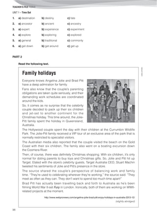 UNIT 1 – Time Out
TEACHER’S FILE iTEEN 8
98
©AREALEDITORES
1. a) destination b) destiny c) fate
2. a) ancestor b) ancient c) ancestry
3. a) expert b) experience c) experiment
4. a) explore b) exploring c) explored
5. a) general b) traditional c) commonly
6. a) get down b) get around c) get up
PART 2
Read the following text.
Family holidays
Everyone knows Angelina Jolie and Brad Pitt
have a deep admiration for family.
Fans also know that the couple’s parenting
obligations are taken quite seriously, and their
demanding work schedules are coordinated
around the kids.
So, it comes as no surprise that the celebrity
couple decided to pack up their six children
and jet-set to another continent for the
Christmas holiday. This time around, the Jolie-
Pitt family spent the holiday in Queensland,
Australia.
The Hollywood couple spent the day with their children at the Currumbin Wildlife
Park. The Jolie-Pitt family received a VIP tour of an exclusive area of the park that is
normally restricted to specialist visitors.
The Australian media also reported that the couple visited the beach on the Gold
Coast with their six children. The family also went on a boating excursion down
the Coomera River.
Then, of course, there was definitely Christmas shopping. With six children, it’s only
normal for doting parents to buy toys and Christmas gifts. So, Jolie and Pitt hit up
Target. Elated with the store’s celebrity guests, Target Australia CEO, Stuart Machin
tweeted his sentiments of Jolie and Pitt’s presence in the store.
The source shared the couple’s perspective of balancing work and family
time. “They’re used to celebrating wherever they’re working,” the source said. ”They
meet as often as they can. They don’t want to spend too much time apart!”
Brad Pitt has actually been travelling back and forth to Australia as he’s been
filming World War II-set Fury in London. Ironically, both of them are working on WWII-
related projects at the moment.
http://www.webpronews.com/angelina-jolie-brad-pitt-enjoy-holidays-in-australia-2013-12/
(slightly abridged)
 