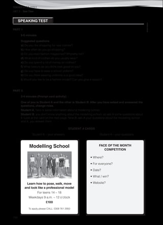 TEACHER’S FILE iTEEN 8
134
©AREALEDITORES
UNIT 3 – Teen Time
PART 1
5-6 minutes
Suggested questions
a) Do you like shopping for new clothes?
b) How often do you go shopping?
c) Do you read fashion magazines? Why/why not?
d) What kind of clothes do you usually wear?
e) Do you spend a lot of money on clothes?
f) What colours do you think look good on you?
g) Do you have to wear a school uniform?
h) Do you think wearing uniforms is a good idea?
i) Would you like to be a fashion model? Can you give a reason?
PART 2
3-4 minutes (Prompt card activity)
One of you is Student A and the other is Student B. After you have asked and answered the
questions, change roles.
Student A, here is some information about a modelling school.
Student B, you don’t know anything about the modelling school, so ask A some questions about
it. Look at the card on the next page. Now B, ask A your questions about the modelling school
and A, you answer them.
STUDENT A CARDS
Student A – your answers Student A – your questions
FACE OF THE MONTH
COMPETITION
• Where?
• For everyone?
• Date?
• What / win?
• Website?
Modelling School
Learn how to pose, walk, move
and look like a professional model
For teens 14 – 18
Weekdays 9 a.m. – 12 o’clock
£100
To apply please CALL: 0308 761 2950
SPEAKING TEST
Baker Street
 