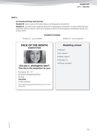 ©AREALEDITORES
135
SPEAKING TEST
UNIT 3 – Teen Time
PART 2
3-4 minutes (Prompt card activity)
Student B, here is some information about a photography competition.
Student A, you don’t know anything about the photography competition, so ask student B some
questions about it. Now A, ask B your questions about the photography competition and B, you
answer them.
STUDENT B CARDS
Student A – your answers Student A – your questions
Modelling school
• Where?
• For teens?
• What / learn?
• Course / £
• Phone number?
FACE OF THE MONTH
COMPETITION
Are you a photogenic teen?
Then this is the competition for you! 
For teens 13 – 17
At Dublin Shopping Centre
23 July
1st prize
A new camera
Visit www.photographyenthusiast.com for more
information
 
