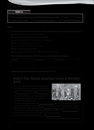 TEACHER’S FILE iTEEN 8
140
Name ________________________________________________________ No. ______ Class _______
Date _____ / _____ / _____ Evaluation ____________________ Teacher _____________________
©AREALEDITORES
UNIT 4 – Teens & Media
TEST A
PART 1
1. Circle the odd one out. Which of these words or abbreviations are not related to television?
a) soap opera • sitcom • cartoons • publisher
b) commercials • variety show • tabloid • presenter
c) news-stand • prime time • documentary • newscast
d) cable TV • quality paper • film • dub
e) pay TV • editor • TV guide • broadcast
f) BBC1 • CBS • Channel 4 • WWW
g) radio station • sports programme • talk show • drama series
2. Fill in the following table with the odd one outs from the previous exercise.
a) Radio b) Newspapers c) Internet
3. Read the paragraph and circle the best answer (A, B or C).
Radio 1 Teen Awards recognises heroes at Wembley
Arena
The event, now in its fourth year, celebrates
the achievements of inspirational teenagers
as well giving awards to stars from the world
of (1)
___________, sport and (2)
____________.
They were nominated by friends and family
and then chosen by a panel of celebrities,
journalists and Radio 1 staff.
The event also gives prizes to (3)
_________________ as well as stars of film and TV.
One Direction picked up two awards for best British group and best British single for
Best Song Ever. There were special (4)
_________________ on hand to give out some
of the awards. Taylor Swift joined Fearne Cotton on stage to (5)
_________________
the best British TV show award, which went to Doctor Who.
The winners were voted for by Radio 1 (6)
_________________.
http://www.bbc.co.uk/newsbeat/24800390 (abridged)
 