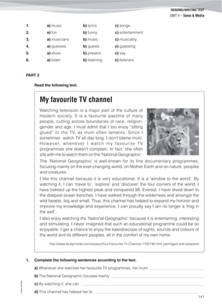 ©AREALEDITORES
141
READING/WRITING TEST
UNIT 4 – Teens & Media
1. a) music b) lyrics c) songs
2. a) fun b) funny c) entertainment
3. a) musicians b) music c) musicality
4. a) guesses b) guests c) guessing
5. a) show b) present c) say
6. a) listen b) listening c) listeners
PART 2
Read the following text.
My favourite TV channel
Watching television is a major part of the culture of
modern society. It is a favourite pastime of many
people, cutting across boundaries of race, religion,
gender and age. I must admit that I too enjoy “sitting
glued” to the TV, as mum often laments. Since I
sometimes watch TV all day long, I don’t blame mum.
However, whenever I watch my favourite TV
programmes she doesn’t complain. In fact, she often
sits with me to watch them on the ‘National Geographic’.
The ‘National Geographic’ is well-known for its fine documentary programmes,
focusing mainly on the ever-changing world, on Mother Earth and on nature, peoples
and creatures.
I like this channel because it is very educational. It is a ‘window to the world’. By
watching it, I can ‘travel to’, ‘explore’ and ‘discover’ the four corners of the world. I
have trekked up the highest peak and conquered Mt. Everest. I have dived down to
the deepest ocean trenches. I have walked through the wilderness and amongst the
wild beasts, big and small. Thus, this channel has helped to expand my horizon and
improve my knowledge and experience. I can proudly say I am no longer a ‘frog in
the well’.
I also enjoy watching the ‘National Geographic’ because it is entertaining, interesting
and stimulating. I never imagined that such an educational programme could be so
enjoyable. I get a chance to enjoy the kaleidoscope of sights, sounds and colours of
the world and its different peoples, all in the comfort of my own home.
http://www.studymode.com/essays/Your-Favourite-Tv-Channel-1105746.html (abridged and adapted)
1. Complete the following sentences according to the text.
a) Whenever she watches her favourite TV programmes, her mum ____________________________.
b) The National Geographic focuses mainly ________________________________________________.
c) By watching it, she can _______________________________________________________________.
d) This channel has helped her to _____________________________________________________.
 