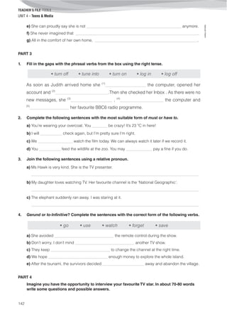 TEACHER’S FILE iTEEN 8
©AREALEDITORES
142
UNIT 4 – Teens & Media
e) She can proudly say she is not ________________________________________________ anymore.
f) She never imagined that ______________________________________________________________.
g) All in the comfort of her own home, ____________________________________________________.
PART 3
1. Fill in the gaps with the phrasal verbs from the box using the right tense.
• turn off • tune into • turn on • log in • log off
As soon as Judith arrived home she (1)
____________________ the computer, opened her
account and (2)
___________________________.Then she checked her Inbox . As there were no
new messages, she (3)
_____________________ , (4)
______________________ the computer and
(5)
____________________ her favourite BBC6 radio programme.
2. Complete the following sentences with the most suitable form of must or have to.
a) You’re wearing your overcoat. You _______ be crazy! It’s 23 ºC in here!
b) I will __________ check again, but I’m pretty sure I’m right.
c) We ________________ watch the film today. We can always watch it later if we record it.
d) You __________ feed the wildlife at the zoo. You may ____________ pay a fine if you do.
3. Join the following sentences using a relative pronoun.
a) Ms Hawk is very kind. She is the TV presenter.
_____________________________________________________________________________________
b) My daughter loves watching TV. Her favourite channel is the ‘National Geographic’.
_____________________________________________________________________________________
c) The elephant suddenly ran away. I was staring at it.
_____________________________________________________________________________________
4. Gerund or to-Infinitive? Complete the sentences with the correct form of the following verbs.
a) She avoided ______________________________ the remote control during the show.
b) Don’t worry, I don’t mind ______________________________ another TV show.
c) They keep ______________________________ to change the channel at the right time.
d) We hope ______________________________ enough money to explore the whole island.
e) After the tsunami, the survivors decided _____________________ away and abandon the village.
PART 4
Imagine you have the opportunity to interview your favourite TV star. In about 70-80 words
write some questions and possible answers.
• go • use • watch • forget • save
 