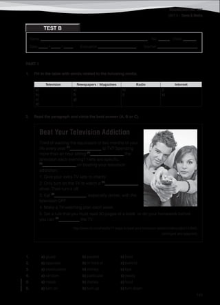 ©AREALEDITORES
143
Name ________________________________________________________ No. ______ Class _______
Date _____ / _____ / _____ Evaluation ____________________ Teacher _____________________
READING/WRITING TEST
UNIT 4 – Teens & Media
TEST B
PART 1
1. Fill in the table with words related to the following media.
Television Newspapers / Magazines Radio Internet
a)
b)
c)
d)
e)
f)
g)
h)
i)
j)
k)
2. Read the paragraph and circle the best answer (A, B or C).
Beat Your Television Addiction
Tired of wasting the equivalent of two months of your
life every year (1)
_______________ to TV? Spending
more than an hour sitting (2)
________________ the
television each evening? Here are specific
(3)
________________ on beating your television
addiction:
1. Give your extra TV sets to charity.
2. Only turn on the TV to watch a (4)
________________
show. Then turn it off.
3. Eat (5)
_______________, especially dinner, with the
television OFF.
4. Make a TV-watching plan each week.
5. Set a rule that you must read 30 pages of a book or do your homework before
you can (6)
__________ the TV.
http://www.rd.com/health/17-ways-to-beat-your-television-addiction/#ixzz2pG1rU06G
(abridged and adapted)
1. a) glued b) pasted c) held
2. a) opposite b) in front of c) behind
3. a) conclusions b) money c) tips
4. a) random b) particular c) reality
5. a) meals b) dishes c) food
6. a) turn on b) turn up c) turn down
 