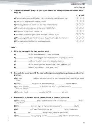 UNIT 1 – Time Out
©AREALEDITORES
99
READING/WRITING TEST
1. Are these statements true (T) or false (F)? If there is not enough information, choose doesn’t
say (DS).
T F DS
a) Fans know Angelina and Brad are fully committed to their parenting role.
b) Only four of their children went on the trip.
c) They stayed at a well-known five star hotel in Queensland.
d) They visited restricted areas at Currumbin Wildlife Park.
e) The whole family visited the seaside.
f) Brad went on a boating excursion down the Coomera alone.
g) They usually celebrate events wherever they are working at the moment.
h) They try to spend as little time apart as possible.
PART 3
1. Fill in the blanks with the right question word.
a) _______________ do you leave for France? I leave next week.
b) _______________ are you spending your holidays this year? I’m going to Canada.
c) _______________ are those people? I have never seen them before.
d) _______________ do you spend your free time working? I don’t understand it!
e) _______________ hobbies do you have? I have quite a few…
2. Complete the sentences with the most suitable personal pronoun or possessive determiner/
pronoun.
a) We think _____________ hobbies are quite interesting, but the teacher didn’t want to hear about
(they) _____________.
b) (Mary) _____________ enjoys social activities but (she) _____________ mother doesn’t.
c) (Dr John Smith's) _____________ study found that most 15-year-old teens had _____________
favourite hobbies.
d) Where are (you) _____________ headphones? (I) _____________ are here.
3. Put the verbs in brackets into the Present Simple or Present Continuous.
a) They usually ______________ (play) football at weekends because they ______________ (like) it
very much.
b) She ______________ (be) very busy at the moment because she ______________ (study).
c) We ______________ (not watch) television now, we ______________ (do) an English test.
d) ______________ you ______________ (enjoy) staying home at weekends?
e) She ______________ (love) jogging, but she ______________ (be) at home at the moment.
 