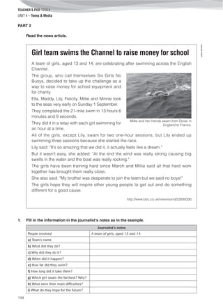 TEACHER’S FILE iTEEN 8
144
©AREALEDITORES
UNIT 4 – Teens & Media
PART 2
Read the news article.
Girl team swims the Channel to raise money for school
A team of girls, aged 13 and 14, are celebrating after swimming across the English
Channel.
The group, who call themselves Six Girls No
Buoys, decided to take up the challenge as a
way to raise money for school equipment and
for charity.
Ella, Maddy, Lily, Felicity, Millie and Minnie took
to the seas very early on Sunday 1 September.
They completed the 21-mile swim in 13 hours 6
minutes and 9 seconds.
They did it in a relay with each girl swimming for
an hour at a time.
All of the girls, except Lily, swam for two one-hour sessions, but Lily ended up
swimming three sessions because she started the race.
Lily said: "It's so amazing that we did it, it actually feels like a dream."
But it wasn't easy, she added: "At the end the wind was really strong causing big
swells in the water and the boat was really rocking."
The girls have been training hard since March and Millie said all that hard work
together has brought them really close.
She also said: "My brother was desperate to join the team but we said no boys!"
The girls hope they will inspire other young people to get out and do something
different for a good cause.
http://www.bbc.co.uk/newsround/23930330
Millie and her friends swam from Dover in
England to France.
1. Fill in the information in the journalist’s notes as in the example.
Journalist’s notes
People involved A team of girls, aged 13 and 14
a) Team’s name
b) What did they do?
c) Why did they do it?
d) When did it happen?
e) How far did they swim?
f) How long did it take them?
g) Which girl swam the farthest? Why?
h) What were their main difficulties?
i) What do they hope for the future?
 