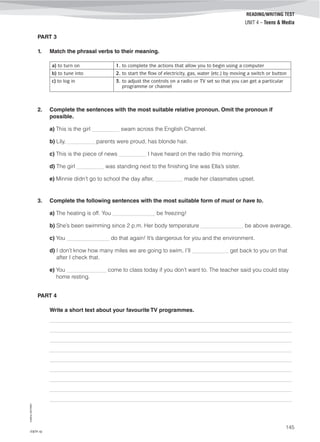 ©AREALEDITORES
145
READING/WRITING TEST
UNIT 4 – Teens & Media
PART 3
1. Match the phrasal verbs to their meaning.
a) to turn on 1. to complete the actions that allow you to begin using a computer
b) to tune into 2. to start the flow of electricity, gas, water (etc.) by moving a switch or button
c) to log in 3. to adjust the controls on a radio or TV set so that you can get a particular
programme or channel
2. Complete the sentences with the most suitable relative pronoun. Omit the pronoun if
possible.
a) This is the girl _________ swam across the English Channel.
b) Lily, _________ parents were proud, has blonde hair.
c) This is the piece of news _________ I have heard on the radio this morning.
d) The girl _________ was standing next to the finishing line was Ella’s sister.
e) Minnie didn’t go to school the day after, _________ made her classmates upset.
3. Complete the following sentences with the most suitable form of must or have to.
a) The heating is off. You ______________ be freezing!
b) She’s been swimming since 2 p.m. Her body temperature ______________ be above average.
c) You ______________ do that again! It’s dangerous for you and the environment.
d) I don’t know how many miles we are going to swim, I’ll ____________ get back to you on that
after I check that.
e) You _____________ come to class today if you don’t want to. The teacher said you could stay
home resting.
PART 4
Write a short text about your favourite TV programmes.
_______________________________________________________________________________________
_______________________________________________________________________________________
_______________________________________________________________________________________
_______________________________________________________________________________________
_______________________________________________________________________________________
_______________________________________________________________________________________
_______________________________________________________________________________________
_______________________________________________________________________________________
_______________________________________________________________________________________
IT8TF-10
 