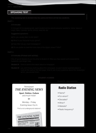 TEACHER’S FILE iTEEN 8
146
©AREALEDITORES
UNIT 4 – Teens & Media
The speaking test is divided into two parts and there will be two students.
PART 1
5-6 minutes
In this part of the speaking test, each student will be asked personal questions: name, place of
origin, likes, interests, family, school, daily life, etc.
Suggested questions
a) Do you usually listen to the radio?
b) What is your favourite music genre?
c) How often do you read newspapers?
d) Do you prefer to read the hard copy or the digital version? Why?
PART 2
3-4 minutes (Prompt card activity)
One of you is Student A and the other is Student B. After you have asked and answered the
questions, exchange roles.
Student A – there is some information about a newspaper.
Student B – you don’t know anything about the newspaper, so ask A some questions about it.
Look at the card on the next page. Now B, ask A your questions about the newspaper
and A, you answer them.
STUDENT A CARDS
Student A – your answers Student A – your questions
Radio Station
• Name?
• For whom?
• Decades?
• When?
• Website?
• Radio frequency?
SPEAKING TEST
Newspaper
THE EVENING NEWS
Sport, Politics, Culture
and much more!
£1
Monday – Friday
Evening issue: 6 p.m.
Find us at underground stations!
 
