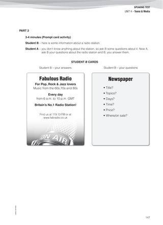 ©AREALEDITORES
147
SPEAKING TEST
UNIT 4 – Teens & Media
PART 2
3-4 minutes (Prompt card activity)
Student B – here is some information about a radio station.
Student A – you don’t know anything about the station, so ask B some questions about it. Now A,
ask B your questions about the radio station and B, you answer them.
STUDENT B CARDS
Student B – your answers Student B – your questions
Newspaper
• Title?
• Topics?
• Days?
• Time?
• Price?
• Where/on sale?
Fabulous Radio
For Pop, Rock & Jazz lovers
Music from the 60s,70s and 80s
Every day
from 6 a.m. to 10 p.m. GMT
Britain’s No.1 Radio Station!
Find us at 119.13 FM or at
www.fabradio.co.uk
 