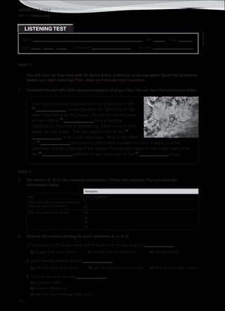 TEACHER’S FILE iTEEN 8
©AREALEDITORES
152
Name ________________________________________________________ No. ______ Class _______
Date _____ / _____ / _____ Evaluation ____________________ Teacher _____________________
LISTENING TEST
UNIT 5 – Green Living
PART 1
You will hear an interview with Dr Sylvia Earle, a famous oceanographer. Read the questions
before you start listening.Then listen and answer each question.
1. Complete the text with ONE word according to what you hear.You will hear the information twice.
Ever since she was knocked over by a wave as a little
(1)
______________, oceanographer Dr Sylvia Earle has
been fascinated by the ocean. One of the world's best
known marine (2)
______________ and a National
Geographic Explorer-in-Residence, Earle loves to dive
deep into the ocean. She has spent much of her (3)
______________ in or under the waves. Now in her effort
to (4)
______________ the oceans, she wants to make it uncool to eat a tuna fish
sandwich and to understand the impact that humans have on the ocean each time
we (5)
______________ seafood or use pesticide on the (6)
______________ bugs.
PART 2
1. For items 1-6, fill in the missing information. Follow the example.You will hear the
information twice.
Answers
Job: oceanographer
Attributes she considers scientists
and kids have in common:
1.
2.
She has daydreams about: 3.
4.
5.
6.
2. Choose the correct ending for each sentence (a, b or c).
1. The impact that humans have had on Earth over the last years is ______________.
a) bigger than ever before b) smaller than it used to be c) not significant
2. Earle believes people should ______________.
a) fulfil the dreams of others b) wait for dreams to come true c) fight for their own dreams
3. If we do our best, we can ______________.
a) show our talent
b) make a difference
c) see the future through kids’ eyes
 