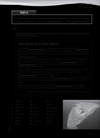 ©AREALEDITORES
153
READING/WRITING TEST
UNIT 5 – Green Living
TEST A
PART 1
Read the text below and choose the correct word for each space. For each question, circle
the correct letter a), b) or c).
Take Action for a Green World
Scientists (1)
_________________ the globe agree that we all must do (2)
_____________
share to take care of our planet. This means making changes to our daily lives to
reduce global warming and the use of chemicals that deplete the Earth's protective
(3)
_________________.
Green is a term that many people use to talk about taking care of the planet and not
overusing the resources that we all share. If you (4)
_________________ to make a
(5)
_________________, the best way to start is to follow these three principles:
Reduce, Reuse and Recycle.
Reduce means to use less of everything: less energy, less paper, less gas, and less
water. It means to ride a bike or drive a hybrid car, and to turn off the water
(6)
_________________ you are brushing your teeth.
Reuse means to find new uses for your (7)
_________________ products. Turn a pair of
jeans into a cool purse, or use broken flower pots and create mosaic for a photo
frame.
Recycle means to take your used products (8)
_________________ cans, bottles,
plastic, and paper and donate them to groups that turn them into new products.
http://kids.nationalgeographic.com/kids/activities/funscience/green/ (shortened and adapted)
1 a) around b) in c) on
2 a) your b) our c) their
3 a) acid rain b) habitat c) ozone layer
4 a) want b) wanted c) will want
5 a) donation b) different c) difference
6 a) when b) how c) what
7 a) new b) expensive c) old
8 a) such b) like c) for
Name ________________________________________________________ No. ______ Class _______
Date _____ / _____ / _____ Evaluation ____________________ Teacher _____________________
 