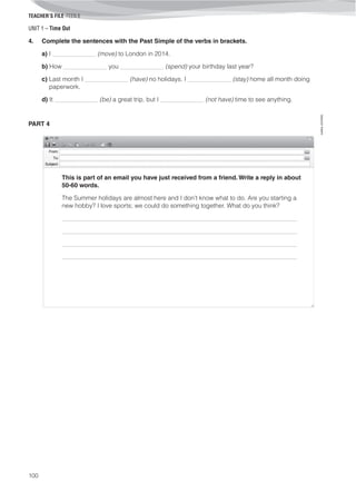 UNIT 1 – Time Out
TEACHER’S FILE iTEEN 8
100
©AREALEDITORES
4. Complete the sentences with the Past Simple of the verbs in brackets.
a) I ______________ (move) to London in 2014.
b) How ______________ you ______________ (spend) your birthday last year?
c) Last month I ______________ (have) no holidays. I ______________ (stay) home all month doing
paperwork.
d) It ______________ (be) a great trip, but I ______________ (not have) time to see anything.
PART 4
This is part of an email you have just received from a friend. Write a reply in about
50-60 words.
The Summer holidays are almost here and I don’t know what to do. Are you starting a
new hobby? I love sports; we could do something together. What do you think?
____________________________________________________________________________
____________________________________________________________________________
____________________________________________________________________________
____________________________________________________________________________
 