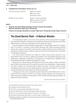 TEACHER’S FILE iTEEN 8
154
©AREALEDITORES
UNIT 5 – Green Living
2. Complete the conversation. Circle A, B, or C.
1. How do you go to school? A With my mother.
B I ride my bike.
C At eight o’clock.
2. What do you recycle? A Yes, I recycle everything!
B Paper, glass and plastic.
C I separate the trash.
PART 2
1. Read the text about British teenagers and then answer the questions.
Mark the sentences ‘Right’ (A) or ‘Wrong’ (B).
If there’s not enough information to answer ‘Right’ (A) or ‘Wrong’ (B), choose ‘Doesn’t Say’ (C).
The Great Barrier Reef – A Natural Wonder
The Great Barrier Reef is one of the seven wonders of the natural world. It is bigger
than the United Kingdom, Switzerland and Holland combined and larger than the Great
Wall of China. It is the only living thing on earth visible from space.
One of Australia’s most remarkable natural gifts, the Great Barrier Reef is the largest
reef in the world. It consists of nearly 3000 individual reefs, 880 picturesque tropical
islands with some of the world’s most beautiful, golden beaches and hundreds and
thousands of different types of plants, birds and marine life (including many vulnerable
or endangered species).
The marine park stretches over 2600 km (1600 miles) almost parallel to the
Queensland coast. The reef is a gathering of brilliant, vivid coral offering divers the most
spectacular underwater experience. In recognition of its significance, UNESCO listed
the Great Barrier Reef as a World Heritage Site in 1981.
Because of its natural beauty, both below and above the water’s surface, the Great
Barrier Reef has become one of the world’s favourite tourist destinations. Approximately
two million people visit the Great Barrier Reef each year. Activities usually include
snorkelling, scuba diving, fishing, whale watching, swimming with dolphins, cruise ships
and educational trips to learn about the marine environment.
A large part of the reef is protected by the Great Barrier Reef Marine Park, which
helps to limit the impact of human use. Climate change, pollution and fishing are the
main threats to the health of this reef system. Other threats include shipping accidents, oil
spills and tropical cyclones.
http://www.greatbarrierreef.org/ (adapted)
1. The Great Barrier Reef can be seen from outer space. 
2. It supports a wide diversity of life. 
3. The reef is a very popular destination for tourists.
4. About 20 000 tourists visit the Great Barrier Reef every year.
5. Tourism is the most important economic activity in the region.
6. Australia’s Great Barrier Reef offers a narrow range of experiences.
7. Shipping accidents, oil spills and tropical cyclones are the major threats faced
by the Great Barrier Reef.
 
