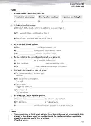©AREALEDITORES
155
UNIT 5 – Green Living
READING/WRITING TEST
PART 3
1. Write sentences. Use the future with will.
I / visit Australia one day They / go whale watching. you / go snorkelling?
a) ______________________ b) ______________________ c) ______________________
2. Write conditional sentences.
a) If / he / go / to the beach / tell / him to put / some suncream. (type 0)
_____________________________________________________________________________________
b) We / succeed / if / we / work / together. (type1)
_____________________________________________________________________________________
c) If / she / have / time / she / visit / the island. (type1)
_____________________________________________________________________________________
3. Fill in the gaps with be going to.
a) What ___________________ (you/do) this summer, Kim?
b) I ___________________ (travel) around Europe with my parents.
c) We ___________________ (not/stay) in expensive hotels.
4. Put the verbs into the correct future form (will or be going to).
a) I ___________________ (carry) your bag. You look tired.
b) I think the climate ___________________ (get) warmer in the future.
c) We ___________________ (hire) a bike as soon as we get to the island.
5. Change the sentences into reported speech.
a) The conference will start at eight o’clock.
Peter said ____________________________________________________________________.
b) We are swimming with dolphins.
They said ____________________________________________________________________.
c) We can’t dive.
Maggie and Sam said __________________________________________________________.
d) Protect the reef!
They told tourists ______________________________________________________________.
6. Fill in the gaps. Use an indefinite pronoun.
a) Have you read ____________________ about the Great Barrier Reef?
b) We didn’t know ____________________ at the beach party.
c) ____________________ wants to visit Australia because it’s an amazing country.
PART 4
1. You arranged to go to Bondi beach with your friend Jane on Sunday, but now you can’t. Write
an email to Jane. In your email you should apologise for the change of plans; explain why
you can’t go; suggest another time to go there.
Write 40-50 words.
 