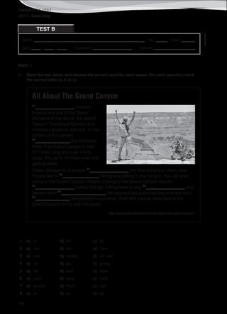 TEACHER’S FILE iTEEN 8
156
Name: ________________________________________________________ No. ______ Class _______
Date _____ / _____ / _____ Evaluation ____________________ Teacher _____________________
©AREALEDITORES
TEST B
UNIT 5 – Green Living
PART 1
1. Read the text below and choose the correct word for each space. For each question, mark
the correct letter (a, b or c).
All About The Grand Canyon
(1)
__________________ northern
Arizona lies one of the Seven
Wonders of the World, the Grand
Canyon. The Grand Canyon is a
massive canyon of red rock. At the
bottom of the canyon
(2)
________________ the Colorado
River. The Grand Canyon is over
277 miles long and over 1 mile
deep. It is up to 18 miles wide and
getting wider.
Today, thousands of people (3)
__________________ the Grand Canyon every year.
People like to (4)
_________________ hiking and rafting in the canyon. You can also
camp in the Grand Canyon. People coming to the Grand Canyon should
(5)
__________________ careful though. Hiking here is very (6)
__________________ and
people often (7)
_____________________ be rescued because they become too tired
(8)
________________ dehydrated to continue. Over 600 people have died in the
Grand Canyon in the last 150 years.
http://easyscienceforkids.com/all-about-the-grand-canyon/
1 a) In b) On c) At
2 a) run b) ran c) runs
3 a) visit b) visited c) will visit
4 a) do b) go c) going
5 a) be b) was c) been
6 a) cool b) easy c) hard
7 a) should b) must c) can
8 a) or b) so c) as
 