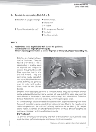 ©AREALEDITORES
157
READING/WRITING TEST
UNIT 5 – Green Living
2. Complete the conversation. Circle A, B or C.
1. How often do you go camping? A With my friends.
B Once a year.
C In August.
2. Do you like going to the zoo? A OK, see you next Saturday!
B Yes, I will.
C Yes, I love animals.
PART 2
3. Read the text about dolphins and then answer the questions.
Mark the sentences ‘Right’ (A) or ‘Wrong’ (B).
If there’s not enough information to answer ‘Right’ (A) or ‘Wrong’ (B), choose ‘Doesn’t Say’ (C).
Dolphins are highly intelligent
marine mammals. They are
found worldwide. Most
species live in shallow areas
of tropical and temperate
oceans throughout the world.
Five species live in the
world's rivers. They are
carnivores, mostly eating fish
and squid. Dolphin coloration
varies, but they are generally
grey in color with darker
backs than the rest of their
bodies.
Dolphins live in social groups of five to several hundred. They are well known for their
agility and playful behaviour. Many species will leap out of the water, spy-hop (rise
vertically out of the water to view their surroundings) and follow ships. Scientists
believe that dolphins conserve energy by swimming alongside ships.
As climate change causes the seas and oceans warm, dolphins are being seen more
frequently in colder waters outside their historic ranges. Due to the rapidly rising
ocean temperatures, the dolphins’ primary food sources are looking for deeper
cooler waters. Scientists are afraid that the dolphins will have difficulty adapting as
quickly as necessary to find new feeding grounds.
Did You Know?
To prevent drowning while sleeping only half of the dolphins’ brain goes to sleep
while the other half remains awake so they can continue to breathe!
http://www.defenders.org/dolphin/basic-facts (adapted)
 