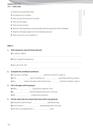 TEACHER’S FILE iTEEN 8
©AREALEDITORES
158
UNIT 5 – Green Living
1. Dolphins are extremely smart.
2. All species live in oceans.
3. They can be found all over the world.
4. They are fish-eaters.
5. They are shy animals.
6. Warmer sea temperatures are associated with the spread of marine diseases.
7. Dolphins will easily adapt to find new feeding grounds.
8. They must come up to breathe air.
PART 3
1. Write sentences. Use the future with will.
a) I / adopt a dolphin
_____________________________________________________________________________________
b) They / forget this experience.
_____________________________________________________________________________________
c) you / go to the zoo?
_____________________________________________________________________________________
2. Complete the conditional sentences.
a) If you see Lia tonight,_________________ (tell) her to email me. (type 0)
b) If he _______________ (go) to Australia, he _______________ (go) whale watching. (type1)
c) You _________ (learn) a lot about wild animals if you _________ (visit) the exhibition. (type1)
3. Fill in the gaps with be going to.
a) What _________________ (you/do) this weekend, Tom?
b) I _________________ (visit) the National Park with my friends.
c) We _________________ (not/buy) any souvenirs.
4. Put the verbs into the correct future form (will or be going to).
a) Visiting the Grand Canyon _________________ (be) fascinating.
b) I love Arizona. I _________________ (probably/go) there next year.
c) The sky is completely dark. It _________________ (rain).
 
