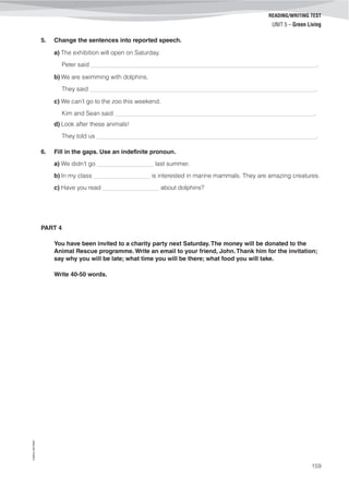 ©AREALEDITORES
159
READING/WRITING TEST
UNIT 5 – Green Living
5. Change the sentences into reported speech.
a) The exhibition will open on Saturday.
Peter said ____________________________________________________________________.
b) We are swimming with dolphins.
They said ____________________________________________________________________.
c) We can’t go to the zoo this weekend.
Kim and Sean said ____________________________________________________________.
d) Look after these animals!
They told us __________________________________________________________________.
6. Fill in the gaps. Use an indefinite pronoun.
a) We didn’t go _________________ last summer.
b) In my class _________________ is interested in marine mammals. They are amazing creatures.
c) Have you read _________________ about dolphins?
PART 4
You have been invited to a charity party next Saturday.The money will be donated to the
Animal Rescue programme. Write an email to your friend, John.Thank him for the invitation;
say why you will be late; what time you will be there; what food you will take.
Write 40-50 words.
 