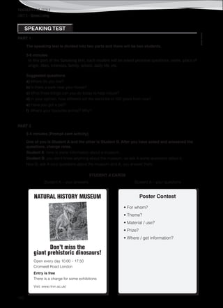 TEACHER’S FILE iTEEN 8
160
©AREALEDITORES
UNIT 5 – Green Living
PART 1
The speaking test is divided into two parts and there will be two students.
5-6 minutes
In this part of the Speaking test, each student will be asked personal questions: name, place of
origin, likes, interests, family, school, daily life, etc.
Suggested questions
a) Where do you live?
b) Is there a park near your house?
c) What three things can you do today to help nature?
d) In your opinion, how different will the world be in 100 years from now?
e) Have you got a pet?
f) What’s your favourite animal? Why?
PART 2
3-4 minutes (Prompt card activity)
One of you is Student A and the other is Student B. After you have asked and answered the
questions, change roles.
Student A, here is some information about a museum.
Student B, you don’t know anything about the museum, so ask A some questions about it.
Now B, ask A your questions about the museum and A, you answer them.
STUDENT A CARDS
Student A – your answers Student A – your questions
NATURAL HISTORY MUSEUM
Don’t miss the
giant prehistoric dinosaurs!
Open every day 10.00 – 17.50
Cromwell Road London
Entry is free
There is a charge for some exhibitions
Visit: www.nhm.ac.uk/
Poster Contest
• For whom?
• Theme?
• Material / use?
• Prize?
• Where / get information?
SPEAKING TEST
 
