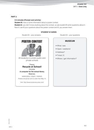 ©AREALEDITORES
161
SPEAKING TEST
UNIT 5 – Green Living
PART 2
3-4 minutes (Prompt card activity)
Student B, here is some information about a poster contest.
Student A, you don’t know anything about the contest, so ask student B some questions about it.
Now A, ask B your questions about the poster contest and B, you answer them.
STUDENT B CARDS
Student B – your answers Student B – your questions
POSTER CONTEST
All students in London public and
private schools
Theme:
Recycle at School!
1st prize:
A computer for the school library
Materials:
watercolour, crayon, markers
Posters should be sent no later than May 15
Visit: http://www.londonrecycles.com/
MUSEUM
• What / see
• Open / weekend
• Address?
• Ticket / £
• Where / get information?
IT8TF-11
 