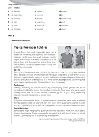 UNIT 1 – Time Out
TEACHER’S FILE iTEEN 8
102
©AREALEDITORES
1. a) hobbies b) chores c) routines
2. a) happiness b) success c) joy
3. a) building b) writing c) constructing
4. a) start b) beginning c) print
5. a) book b) notebook c) notepad
6. a) with talent b) talented c) singer
PART 2
Read the following text.
Typical teenager hobbies
A study found that most 15-year-old teens had a
hobby or something that sparked their interests.
Hobbies might seem like small potatoes next to
larger teen issues, but teens’ interests say a lot
about them and the way they spend their time.
Teens should be encouraged to find a hobby that
suits their personality.
Sports
Among all of the interests listed in the study, the one to come out on top was sports or
other athletic activities. Whether team or individual, competitive or just for fun, teens’
interest in sports offers a variety of benefits including building confidence, developing
a sense of teamwork and the ability to fit in the 60 minutes of physical activity required
each day by the Centers for Disease Control and Prevention.
Technology
Texting, watching TV, social networking and playing video games can all be
considered hobbies for teens. They’re ideal hobbies for those teens who always want
to stay connected. Of course, too much technology isn’t a good thing, especially
when it interrupts family time or school work.
Work
Some teens love to work. In fact, a group of statistics found that teens make anywhere
from $2,000 to $4,000 per year with part-time work. Work gives teens a sense of pride
and accomplishment, along with the independence that comes with having to spend.
Social Activities
Some teens might not play the guitar or be in the basketball team, but count social
time as their hobby. Social teens prefer to spend time with their friends, at social
events, just hanging out or even talking on the phone.
http://everydaylife.globalpost.com/typical-teenager-hobbies-6313.html
(abridged and adapted)
 