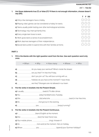 UNIT 1 – Time Out
©AREALEDITORES
103
READING/WRITING TEST
1. Are these statements true (T) or false (F)? If there is not enough information, choose doesn’t
say (DS).
T F DS
a) Only a few teenagers have a hobby.
b) Playing video games can be considered a hobby for teens.
c) Teens usually prefer texting over other technological activities.
d) Technology may interrupt family time.
e) Every single teen loves to work.
f) Work gives teens a sense of accomplishment.
g) Work deprives teenagers of their independence.
h) Social teens prefer to spend time with their families at home.
PART 3
1. Fill in the blanks with the right question word from the box. Use each question word only
once.
• When • Why • How many • Where • Who
a) ________________ do you keep your swimsuit? Mine’s inside the drawer.
b) ________________ are you free? I’m free this Friday.
c) ________________ don’t you join us? You will love running with us.
d) ________________ hobbies do you have at the moment? I have three.
e) ________________ are they? Strangers are not allowed in our team.
2. Put the verbs in brackets into the Present Simple.
a) I usually _____________________ (watch) TV after dinner.
b) You _____________________ (play) handball every Tuesday.
c) She _____________________ (do) what she _____________________ (want) in her free time.
d) He _____________________ (not go) out in the evening.
e) _____________________ you _____________________ (enjoy) running?
3. Put the verbs in brackets into the Present Continuous.
a) I ___________________ (learn) English at the moment.
b) She ___________________ (text) her best friend now.
c) Your mobile phone ___________________ (ring). Answer it!
d) He ___________________ (not work) at the moment. He’s on holiday.
e) Where _______________ you ___________________ (spend) your Summer holidays?
 