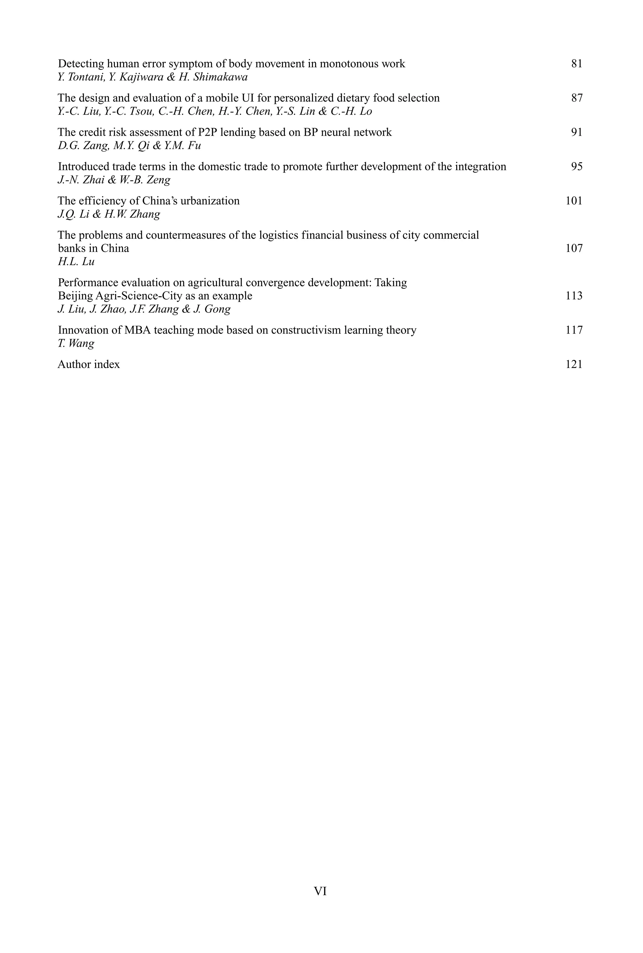 Detecting human error symptom of body movement in monotonous work 81
Y. Tontani,Y. Kajiwara & H. Shimakawa
The design and evaluation of a mobile UI for personalized dietary food selection 87
Y.-C. Liu,Y.-C. Tsou, C.-H. Chen, H.-Y. Chen,Y.-S. Lin & C.-H. Lo
The credit risk assessment of P2P lending based on BP neural network 91
D.G. Zang, M.Y. Qi &Y.M. Fu
Introduced trade terms in the domestic trade to promote further development of the integration 95
J.-N. Zhai & W.-B. Zeng
The efficiency of China’s urbanization 101
J.Q. Li & H.W. Zhang
The problems and countermeasures of the logistics financial business of city commercial
banks in China 107
H.L. Lu
Performance evaluation on agricultural convergence development: Taking
Beijing Agri-Science-City as an example 113
J. Liu, J. Zhao, J.F. Zhang & J. Gong
Innovation of MBA teaching mode based on constructivism learning theory 117
T. Wang
Author index 121
VI
 