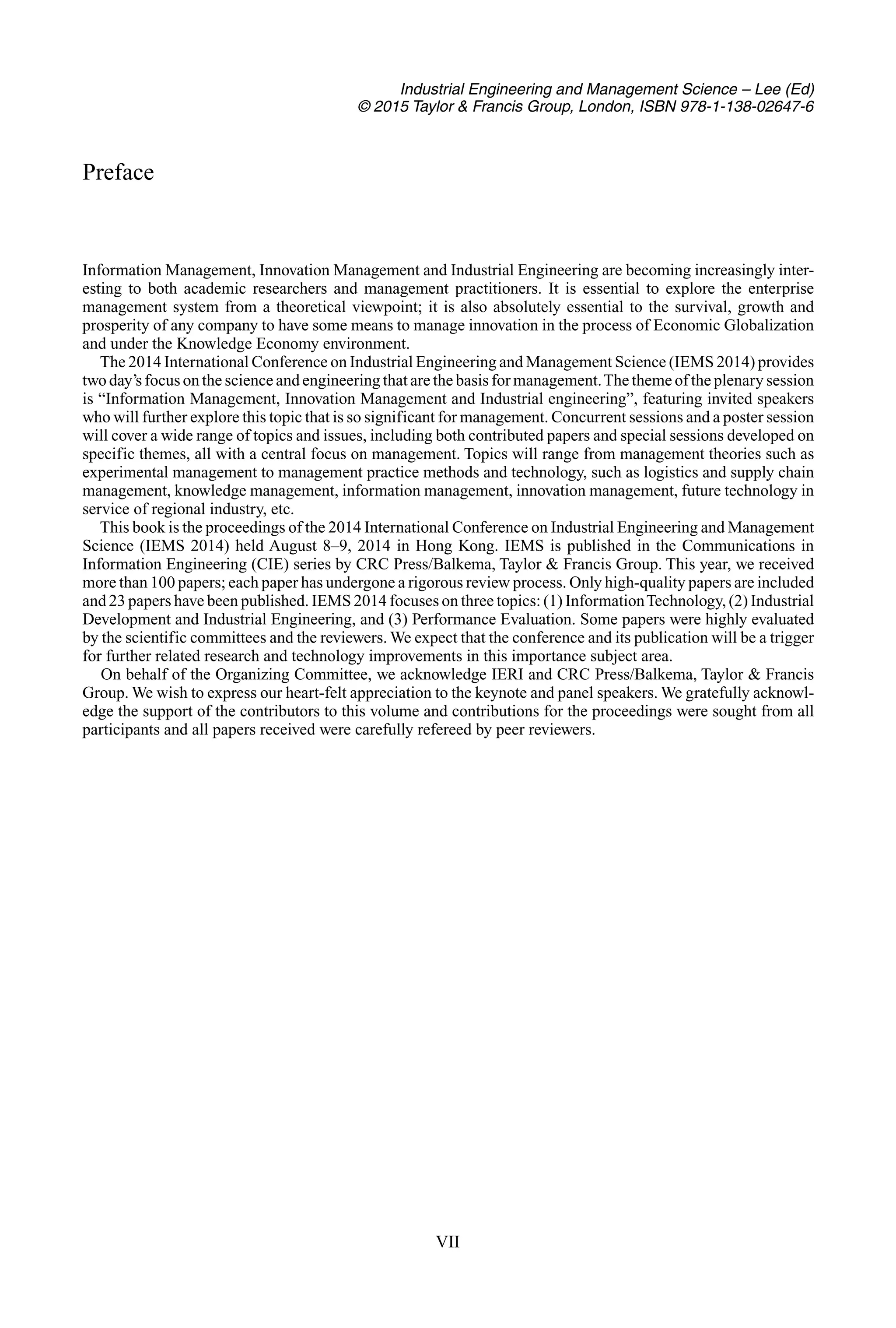 Industrial Engineering and Management Science – Lee (Ed)
© 2015 Taylor & Francis Group, London, ISBN 978-1-138-02647-6
Preface
Information Management, Innovation Management and Industrial Engineering are becoming increasingly inter-
esting to both academic researchers and management practitioners. It is essential to explore the enterprise
management system from a theoretical viewpoint; it is also absolutely essential to the survival, growth and
prosperity of any company to have some means to manage innovation in the process of Economic Globalization
and under the Knowledge Economy environment.
The 2014 International Conference on Industrial Engineering and Management Science (IEMS 2014) provides
two day’s focus on the science and engineering that are the basis for management.The theme of the plenary session
is “Information Management, Innovation Management and Industrial engineering”, featuring invited speakers
who will further explore this topic that is so significant for management. Concurrent sessions and a poster session
will cover a wide range of topics and issues, including both contributed papers and special sessions developed on
specific themes, all with a central focus on management. Topics will range from management theories such as
experimental management to management practice methods and technology, such as logistics and supply chain
management, knowledge management, information management, innovation management, future technology in
service of regional industry, etc.
This book is the proceedings of the 2014 International Conference on Industrial Engineering and Management
Science (IEMS 2014) held August 8–9, 2014 in Hong Kong. IEMS is published in the Communications in
Information Engineering (CIE) series by CRC Press/Balkema, Taylor & Francis Group. This year, we received
more than 100 papers; each paper has undergone a rigorous review process. Only high-quality papers are included
and 23 papers have been published. IEMS 2014 focuses on three topics: (1) InformationTechnology, (2) Industrial
Development and Industrial Engineering, and (3) Performance Evaluation. Some papers were highly evaluated
by the scientific committees and the reviewers. We expect that the conference and its publication will be a trigger
for further related research and technology improvements in this importance subject area.
On behalf of the Organizing Committee, we acknowledge IERI and CRC Press/Balkema, Taylor & Francis
Group. We wish to express our heart-felt appreciation to the keynote and panel speakers. We gratefully acknowl-
edge the support of the contributors to this volume and contributions for the proceedings were sought from all
participants and all papers received were carefully refereed by peer reviewers.
VII
 