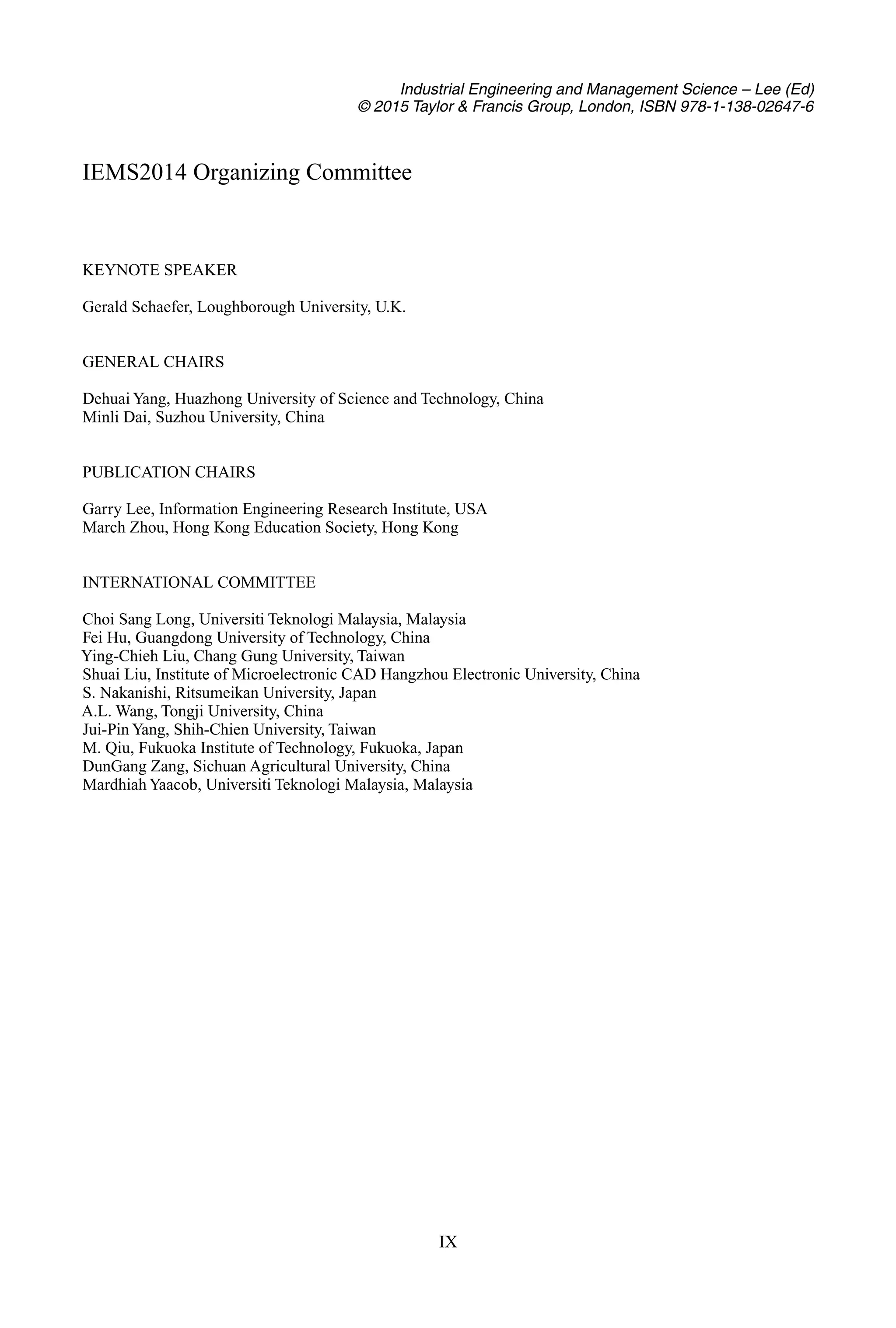 Industrial Engineering and Management Science – Lee (Ed)
© 2015 Taylor & Francis Group, London, ISBN 978-1-138-02647-6
IEMS2014 Organizing Committee
KEYNOTE SPEAKER
Gerald Schaefer, Loughborough University, U.K.
GENERAL CHAIRS
Dehuai Yang, Huazhong University of Science and Technology, China
Minli Dai, Suzhou University, China
PUBLICATION CHAIRS
Garry Lee, Information Engineering Research Institute, USA
March Zhou, Hong Kong Education Society, Hong Kong
INTERNATIONAL COMMITTEE
Choi Sang Long, Universiti Teknologi Malaysia, Malaysia
Fei Hu, Guangdong University of Technology, China
Ying-Chieh Liu, Chang Gung University, Taiwan
Shuai Liu, Institute of Microelectronic CAD Hangzhou Electronic University, China
S. Nakanishi, Ritsumeikan University, Japan
A.L. Wang, Tongji University, China
Jui-Pin Yang, Shih-Chien University, Taiwan
M. Qiu, Fukuoka Institute of Technology, Fukuoka, Japan
DunGang Zang, Sichuan Agricultural University, China
Mardhiah Yaacob, Universiti Teknologi Malaysia, Malaysia
IX
 
