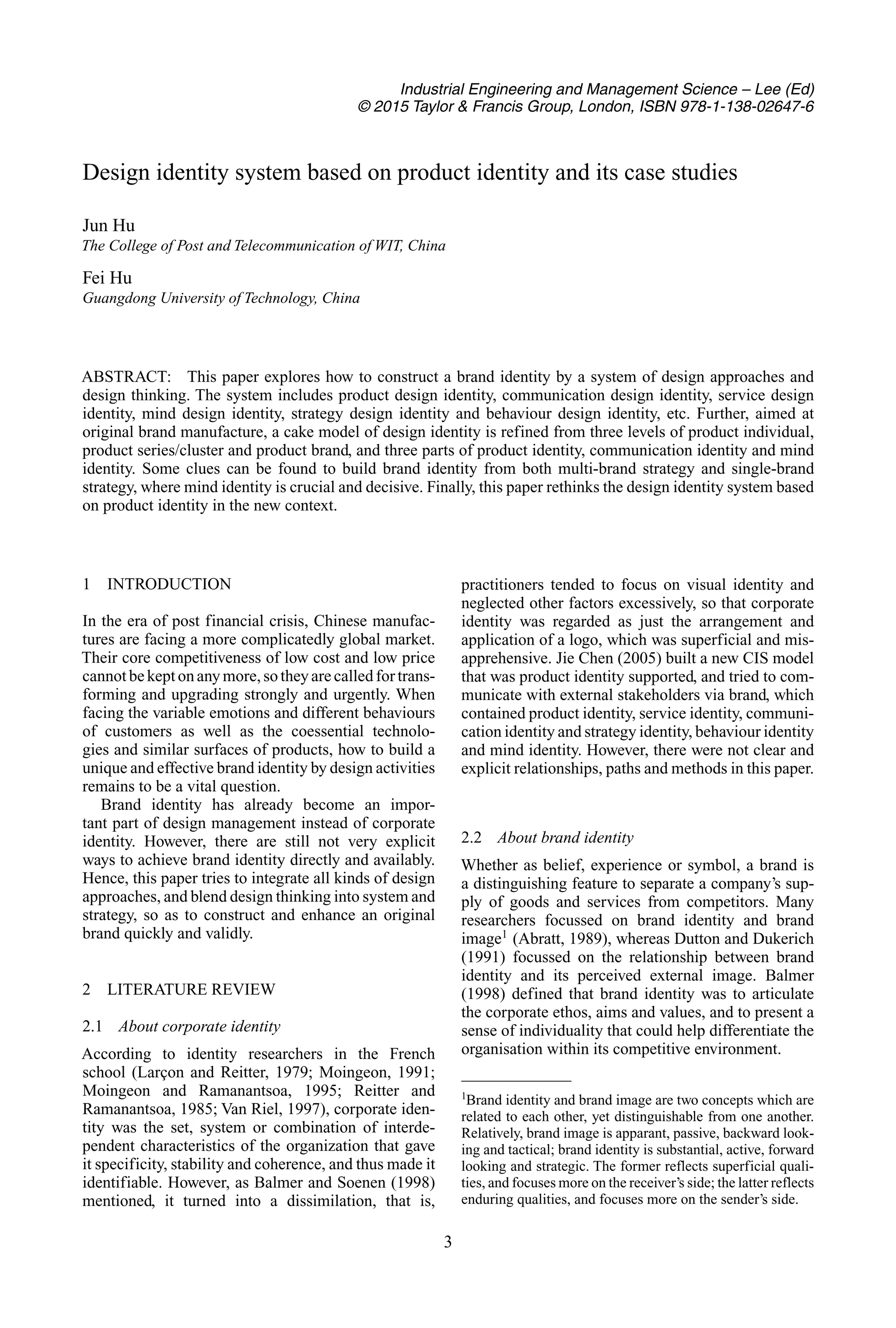 Industrial Engineering and Management Science – Lee (Ed)
© 2015 Taylor & Francis Group, London, ISBN 978-1-138-02647-6
Design identity system based on product identity and its case studies
Jun Hu
The College of Post and Telecommunication of WIT, China
Fei Hu
Guangdong University of Technology, China
ABSTRACT: This paper explores how to construct a brand identity by a system of design approaches and
design thinking. The system includes product design identity, communication design identity, service design
identity, mind design identity, strategy design identity and behaviour design identity, etc. Further, aimed at
original brand manufacture, a cake model of design identity is refined from three levels of product individual,
product series/cluster and product brand, and three parts of product identity, communication identity and mind
identity. Some clues can be found to build brand identity from both multi-brand strategy and single-brand
strategy, where mind identity is crucial and decisive. Finally, this paper rethinks the design identity system based
on product identity in the new context.
1 INTRODUCTION
In the era of post financial crisis, Chinese manufac-
tures are facing a more complicatedly global market.
Their core competitiveness of low cost and low price
cannotbekeptonanymore,sotheyarecalledfortrans-
forming and upgrading strongly and urgently. When
facing the variable emotions and different behaviours
of customers as well as the coessential technolo-
gies and similar surfaces of products, how to build a
unique and effective brand identity by design activities
remains to be a vital question.
Brand identity has already become an impor-
tant part of design management instead of corporate
identity. However, there are still not very explicit
ways to achieve brand identity directly and availably.
Hence, this paper tries to integrate all kinds of design
approaches, and blend design thinking into system and
strategy, so as to construct and enhance an original
brand quickly and validly.
2 LITERATURE REVIEW
2.1 About corporate identity
According to identity researchers in the French
school (Larçon and Reitter, 1979; Moingeon, 1991;
Moingeon and Ramanantsoa, 1995; Reitter and
Ramanantsoa, 1985; Van Riel, 1997), corporate iden-
tity was the set, system or combination of interde-
pendent characteristics of the organization that gave
it specificity, stability and coherence, and thus made it
identifiable. However, as Balmer and Soenen (1998)
mentioned, it turned into a dissimilation, that is,
practitioners tended to focus on visual identity and
neglected other factors excessively, so that corporate
identity was regarded as just the arrangement and
application of a logo, which was superficial and mis-
apprehensive. Jie Chen (2005) built a new CIS model
that was product identity supported, and tried to com-
municate with external stakeholders via brand, which
contained product identity, service identity, communi-
cation identity and strategy identity, behaviour identity
and mind identity. However, there were not clear and
explicit relationships, paths and methods in this paper.
2.2 About brand identity
Whether as belief, experience or symbol, a brand is
a distinguishing feature to separate a company’s sup-
ply of goods and services from competitors. Many
researchers focussed on brand identity and brand
image1
(Abratt, 1989), whereas Dutton and Dukerich
(1991) focussed on the relationship between brand
identity and its perceived external image. Balmer
(1998) defined that brand identity was to articulate
the corporate ethos, aims and values, and to present a
sense of individuality that could help differentiate the
organisation within its competitive environment.
1
Brand identity and brand image are two concepts which are
related to each other, yet distinguishable from one another.
Relatively, brand image is apparant, passive, backward look-
ing and tactical; brand identity is substantial, active, forward
looking and strategic. The former reflects superficial quali-
ties, and focuses more on the receiver’s side; the latter reflects
enduring qualities, and focuses more on the sender’s side.
3
 