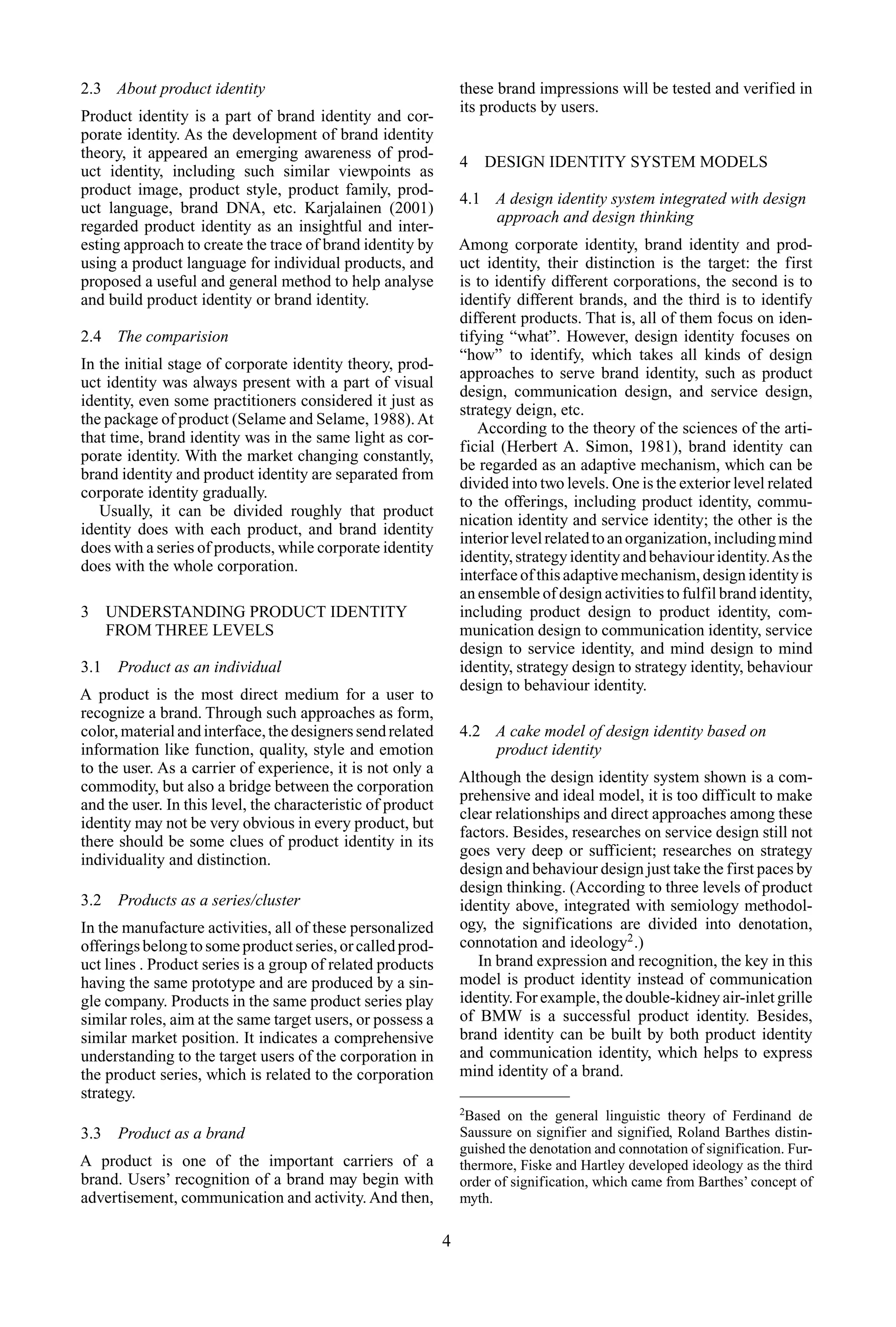 2.3 About product identity
Product identity is a part of brand identity and cor-
porate identity. As the development of brand identity
theory, it appeared an emerging awareness of prod-
uct identity, including such similar viewpoints as
product image, product style, product family, prod-
uct language, brand DNA, etc. Karjalainen (2001)
regarded product identity as an insightful and inter-
esting approach to create the trace of brand identity by
using a product language for individual products, and
proposed a useful and general method to help analyse
and build product identity or brand identity.
2.4 The comparision
In the initial stage of corporate identity theory, prod-
uct identity was always present with a part of visual
identity, even some practitioners considered it just as
the package of product (Selame and Selame, 1988).At
that time, brand identity was in the same light as cor-
porate identity. With the market changing constantly,
brand identity and product identity are separated from
corporate identity gradually.
Usually, it can be divided roughly that product
identity does with each product, and brand identity
does with a series of products, while corporate identity
does with the whole corporation.
3 UNDERSTANDING PRODUCT IDENTITY
FROM THREE LEVELS
3.1 Product as an individual
A product is the most direct medium for a user to
recognize a brand. Through such approaches as form,
color,materialandinterface,thedesignerssendrelated
information like function, quality, style and emotion
to the user. As a carrier of experience, it is not only a
commodity, but also a bridge between the corporation
and the user. In this level, the characteristic of product
identity may not be very obvious in every product, but
there should be some clues of product identity in its
individuality and distinction.
3.2 Products as a series/cluster
In the manufacture activities, all of these personalized
offeringsbelongtosomeproductseries,orcalledprod-
uct lines . Product series is a group of related products
having the same prototype and are produced by a sin-
gle company. Products in the same product series play
similar roles, aim at the same target users, or possess a
similar market position. It indicates a comprehensive
understanding to the target users of the corporation in
the product series, which is related to the corporation
strategy.
3.3 Product as a brand
A product is one of the important carriers of a
brand. Users’ recognition of a brand may begin with
advertisement, communication and activity. And then,
these brand impressions will be tested and verified in
its products by users.
4 DESIGN IDENTITY SYSTEM MODELS
4.1 A design identity system integrated with design
approach and design thinking
Among corporate identity, brand identity and prod-
uct identity, their distinction is the target: the first
is to identify different corporations, the second is to
identify different brands, and the third is to identify
different products. That is, all of them focus on iden-
tifying “what”. However, design identity focuses on
“how” to identify, which takes all kinds of design
approaches to serve brand identity, such as product
design, communication design, and service design,
strategy deign, etc.
According to the theory of the sciences of the arti-
ficial (Herbert A. Simon, 1981), brand identity can
be regarded as an adaptive mechanism, which can be
divided into two levels. One is the exterior level related
to the offerings, including product identity, commu-
nication identity and service identity; the other is the
interiorlevelrelatedtoanorganization,includingmind
identity,strategyidentityandbehaviouridentity.Asthe
interface of this adaptive mechanism, design identity is
an ensemble of design activities to fulfil brand identity,
including product design to product identity, com-
munication design to communication identity, service
design to service identity, and mind design to mind
identity, strategy design to strategy identity, behaviour
design to behaviour identity.
4.2 A cake model of design identity based on
product identity
Although the design identity system shown is a com-
prehensive and ideal model, it is too difficult to make
clear relationships and direct approaches among these
factors. Besides, researches on service design still not
goes very deep or sufficient; researches on strategy
design and behaviour design just take the first paces by
design thinking. (According to three levels of product
identity above, integrated with semiology methodol-
ogy, the significations are divided into denotation,
connotation and ideology2
.)
In brand expression and recognition, the key in this
model is product identity instead of communication
identity. For example, the double-kidney air-inlet grille
of BMW is a successful product identity. Besides,
brand identity can be built by both product identity
and communication identity, which helps to express
mind identity of a brand.
2
Based on the general linguistic theory of Ferdinand de
Saussure on signifier and signified, Roland Barthes distin-
guished the denotation and connotation of signification. Fur-
thermore, Fiske and Hartley developed ideology as the third
order of signification, which came from Barthes’ concept of
myth.
4
 