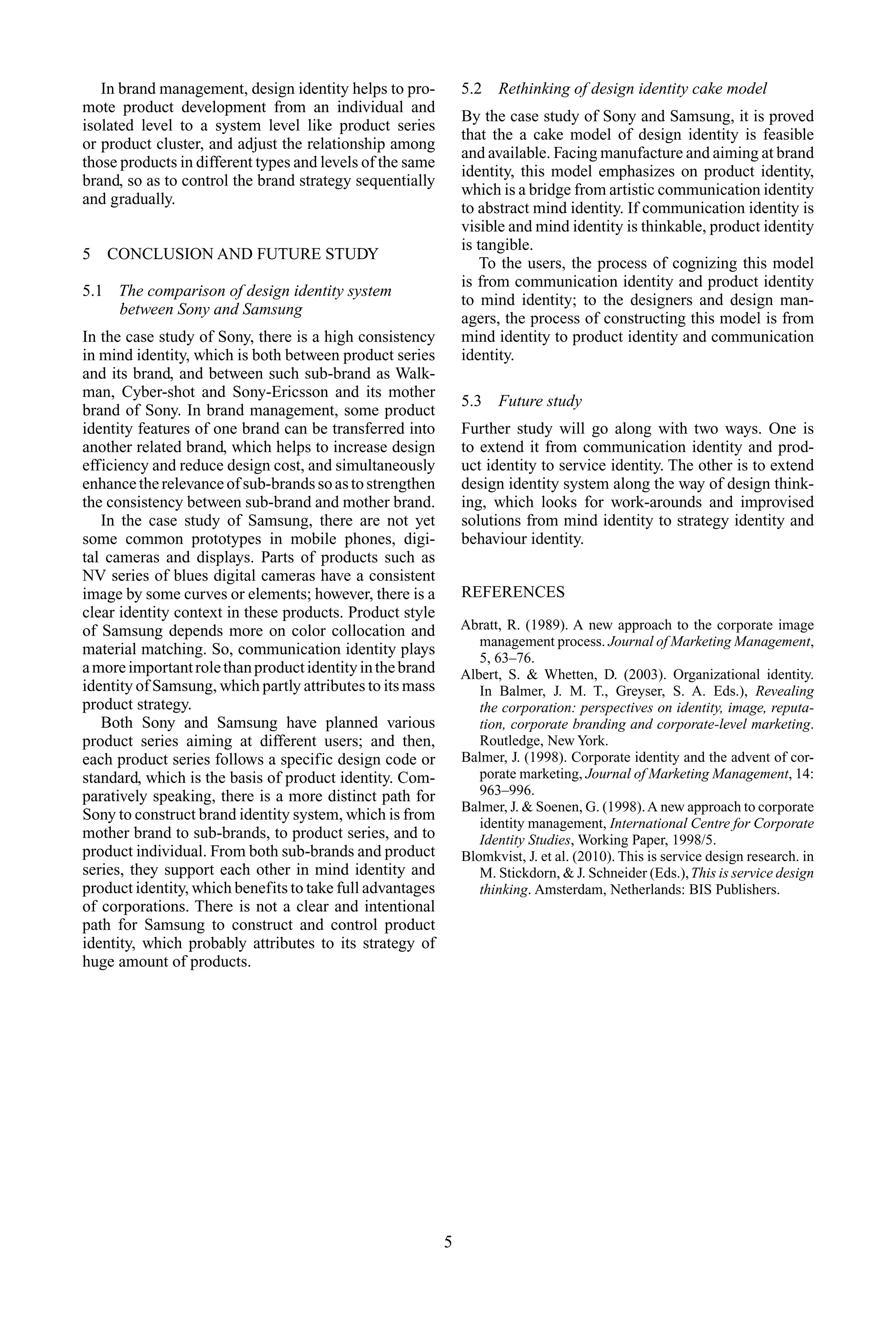 In brand management, design identity helps to pro-
mote product development from an individual and
isolated level to a system level like product series
or product cluster, and adjust the relationship among
those products in different types and levels of the same
brand, so as to control the brand strategy sequentially
and gradually.
5 CONCLUSION AND FUTURE STUDY
5.1 The comparison of design identity system
between Sony and Samsung
In the case study of Sony, there is a high consistency
in mind identity, which is both between product series
and its brand, and between such sub-brand as Walk-
man, Cyber-shot and Sony-Ericsson and its mother
brand of Sony. In brand management, some product
identity features of one brand can be transferred into
another related brand, which helps to increase design
efficiency and reduce design cost, and simultaneously
enhancetherelevanceofsub-brandssoastostrengthen
the consistency between sub-brand and mother brand.
In the case study of Samsung, there are not yet
some common prototypes in mobile phones, digi-
tal cameras and displays. Parts of products such as
NV series of blues digital cameras have a consistent
image by some curves or elements; however, there is a
clear identity context in these products. Product style
of Samsung depends more on color collocation and
material matching. So, communication identity plays
amoreimportantrolethanproductidentityinthebrand
identity of Samsung, which partly attributes to its mass
product strategy.
Both Sony and Samsung have planned various
product series aiming at different users; and then,
each product series follows a specific design code or
standard, which is the basis of product identity. Com-
paratively speaking, there is a more distinct path for
Sony to construct brand identity system, which is from
mother brand to sub-brands, to product series, and to
product individual. From both sub-brands and product
series, they support each other in mind identity and
product identity, which benefits to take full advantages
of corporations. There is not a clear and intentional
path for Samsung to construct and control product
identity, which probably attributes to its strategy of
huge amount of products.
5.2 Rethinking of design identity cake model
By the case study of Sony and Samsung, it is proved
that the a cake model of design identity is feasible
and available. Facing manufacture and aiming at brand
identity, this model emphasizes on product identity,
which is a bridge from artistic communication identity
to abstract mind identity. If communication identity is
visible and mind identity is thinkable, product identity
is tangible.
To the users, the process of cognizing this model
is from communication identity and product identity
to mind identity; to the designers and design man-
agers, the process of constructing this model is from
mind identity to product identity and communication
identity.
5.3 Future study
Further study will go along with two ways. One is
to extend it from communication identity and prod-
uct identity to service identity. The other is to extend
design identity system along the way of design think-
ing, which looks for work-arounds and improvised
solutions from mind identity to strategy identity and
behaviour identity.
REFERENCES
Abratt, R. (1989). A new approach to the corporate image
management process. Journal of Marketing Management,
5, 63–76.
Albert, S. & Whetten, D. (2003). Organizational identity.
In Balmer, J. M. T., Greyser, S. A. Eds.), Revealing
the corporation: perspectives on identity, image, reputa-
tion, corporate branding and corporate-level marketing.
Routledge, New York.
Balmer, J. (1998). Corporate identity and the advent of cor-
porate marketing, Journal of Marketing Management, 14:
963–996.
Balmer, J. & Soenen, G. (1998).A new approach to corporate
identity management, International Centre for Corporate
Identity Studies, Working Paper, 1998/5.
Blomkvist, J. et al. (2010). This is service design research. in
M. Stickdorn, & J. Schneider (Eds.),This is service design
thinking. Amsterdam, Netherlands: BIS Publishers.
5
 