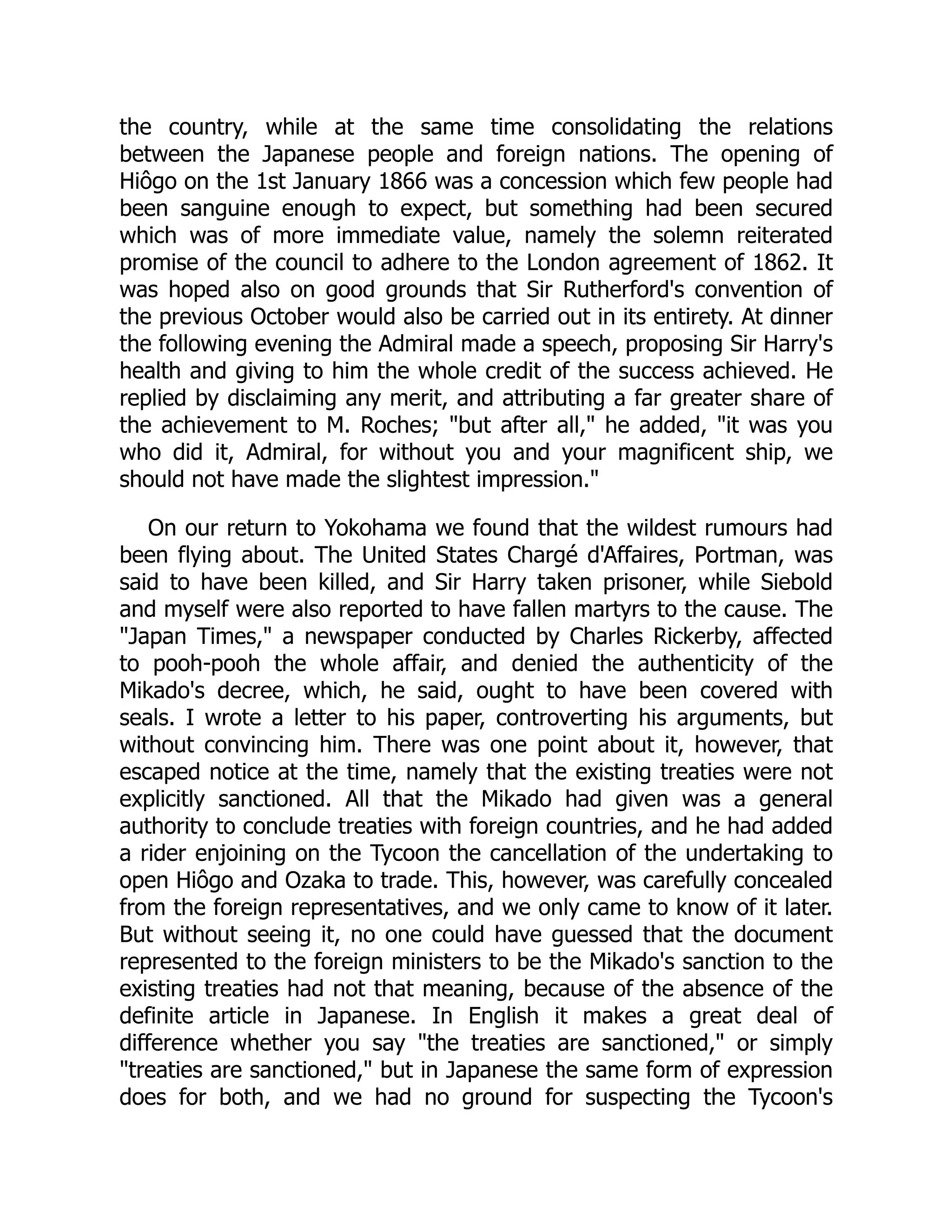 the country, while at the same time consolidating the relations
between the Japanese people and foreign nations. The opening of
Hiôgo on the 1st January 1866 was a concession which few people had
been sanguine enough to expect, but something had been secured
which was of more immediate value, namely the solemn reiterated
promise of the council to adhere to the London agreement of 1862. It
was hoped also on good grounds that Sir Rutherford's convention of
the previous October would also be carried out in its entirety. At dinner
the following evening the Admiral made a speech, proposing Sir Harry's
health and giving to him the whole credit of the success achieved. He
replied by disclaiming any merit, and attributing a far greater share of
the achievement to M. Roches; "but after all," he added, "it was you
who did it, Admiral, for without you and your magnificent ship, we
should not have made the slightest impression."
On our return to Yokohama we found that the wildest rumours had
been flying about. The United States Chargé d'Affaires, Portman, was
said to have been killed, and Sir Harry taken prisoner, while Siebold
and myself were also reported to have fallen martyrs to the cause. The
"Japan Times," a newspaper conducted by Charles Rickerby, affected
to pooh-pooh the whole affair, and denied the authenticity of the
Mikado's decree, which, he said, ought to have been covered with
seals. I wrote a letter to his paper, controverting his arguments, but
without convincing him. There was one point about it, however, that
escaped notice at the time, namely that the existing treaties were not
explicitly sanctioned. All that the Mikado had given was a general
authority to conclude treaties with foreign countries, and he had added
a rider enjoining on the Tycoon the cancellation of the undertaking to
open Hiôgo and Ozaka to trade. This, however, was carefully concealed
from the foreign representatives, and we only came to know of it later.
But without seeing it, no one could have guessed that the document
represented to the foreign ministers to be the Mikado's sanction to the
existing treaties had not that meaning, because of the absence of the
definite article in Japanese. In English it makes a great deal of
difference whether you say "the treaties are sanctioned," or simply
"treaties are sanctioned," but in Japanese the same form of expression
does for both, and we had no ground for suspecting the Tycoon's
 
